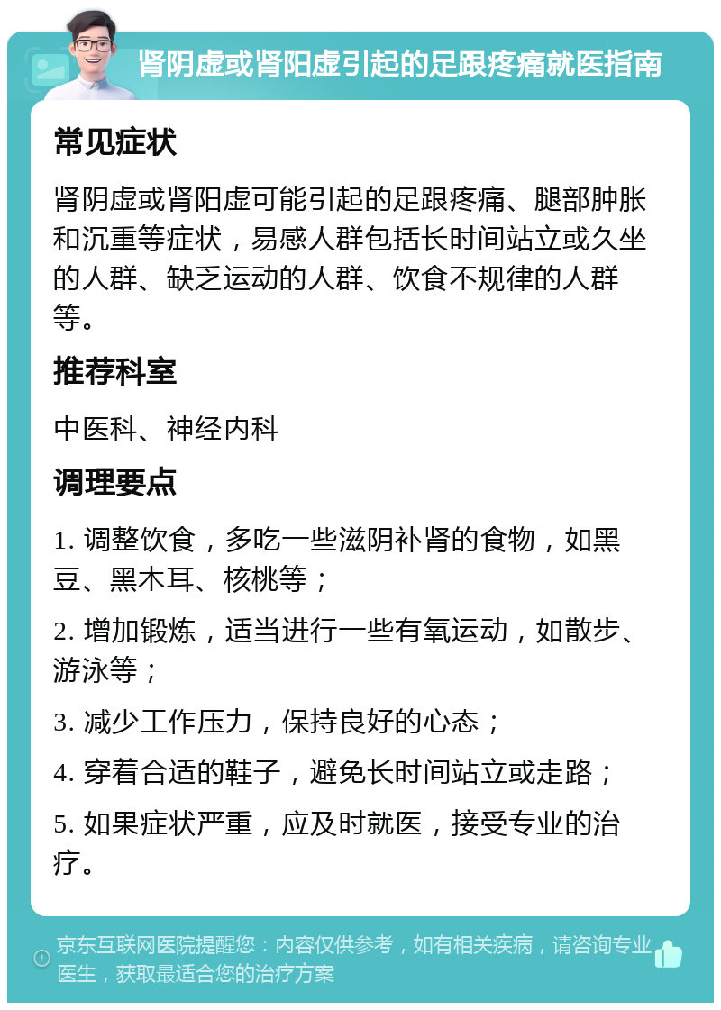 肾阴虚或肾阳虚引起的足跟疼痛就医指南 常见症状 肾阴虚或肾阳虚可能引起的足跟疼痛、腿部肿胀和沉重等症状，易感人群包括长时间站立或久坐的人群、缺乏运动的人群、饮食不规律的人群等。 推荐科室 中医科、神经内科 调理要点 1. 调整饮食，多吃一些滋阴补肾的食物，如黑豆、黑木耳、核桃等； 2. 增加锻炼，适当进行一些有氧运动，如散步、游泳等； 3. 减少工作压力，保持良好的心态； 4. 穿着合适的鞋子，避免长时间站立或走路； 5. 如果症状严重，应及时就医，接受专业的治疗。