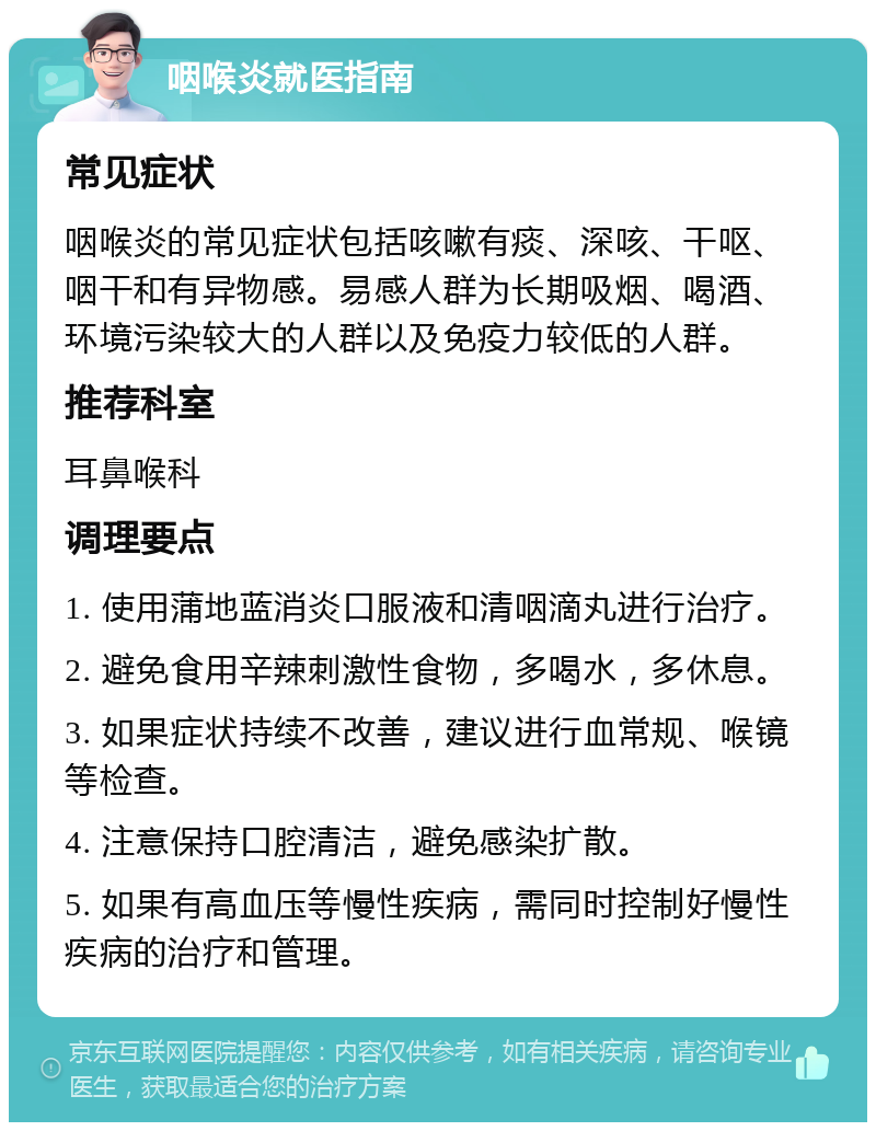 咽喉炎就医指南 常见症状 咽喉炎的常见症状包括咳嗽有痰、深咳、干呕、咽干和有异物感。易感人群为长期吸烟、喝酒、环境污染较大的人群以及免疫力较低的人群。 推荐科室 耳鼻喉科 调理要点 1. 使用蒲地蓝消炎口服液和清咽滴丸进行治疗。 2. 避免食用辛辣刺激性食物，多喝水，多休息。 3. 如果症状持续不改善，建议进行血常规、喉镜等检查。 4. 注意保持口腔清洁，避免感染扩散。 5. 如果有高血压等慢性疾病，需同时控制好慢性疾病的治疗和管理。