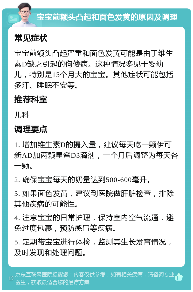 宝宝前额头凸起和面色发黄的原因及调理 常见症状 宝宝前额头凸起严重和面色发黄可能是由于维生素D缺乏引起的佝偻病。这种情况多见于婴幼儿，特别是15个月大的宝宝。其他症状可能包括多汗、睡眠不安等。 推荐科室 儿科 调理要点 1. 增加维生素D的摄入量，建议每天吃一颗伊可新AD加两颗星鲨D3滴剂，一个月后调整为每天各一颗。 2. 确保宝宝每天的奶量达到500-600毫升。 3. 如果面色发黄，建议到医院做肝脏检查，排除其他疾病的可能性。 4. 注意宝宝的日常护理，保持室内空气流通，避免过度包裹，预防感冒等疾病。 5. 定期带宝宝进行体检，监测其生长发育情况，及时发现和处理问题。