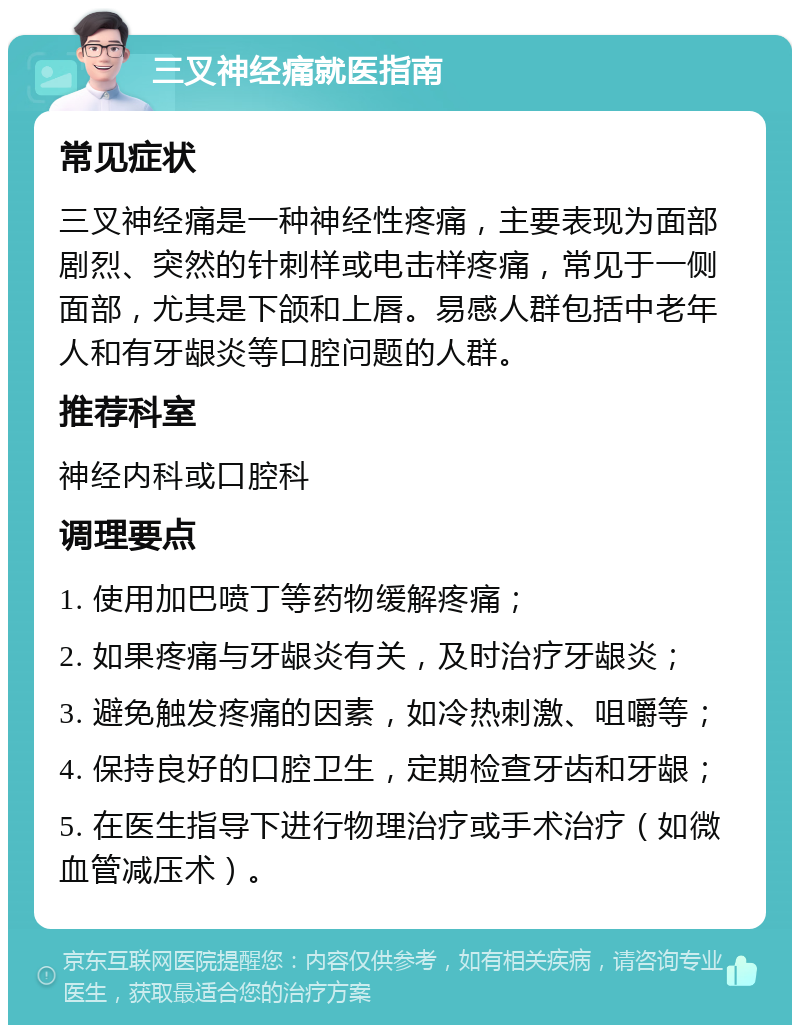 三叉神经痛就医指南 常见症状 三叉神经痛是一种神经性疼痛，主要表现为面部剧烈、突然的针刺样或电击样疼痛，常见于一侧面部，尤其是下颌和上唇。易感人群包括中老年人和有牙龈炎等口腔问题的人群。 推荐科室 神经内科或口腔科 调理要点 1. 使用加巴喷丁等药物缓解疼痛； 2. 如果疼痛与牙龈炎有关，及时治疗牙龈炎； 3. 避免触发疼痛的因素，如冷热刺激、咀嚼等； 4. 保持良好的口腔卫生，定期检查牙齿和牙龈； 5. 在医生指导下进行物理治疗或手术治疗（如微血管减压术）。