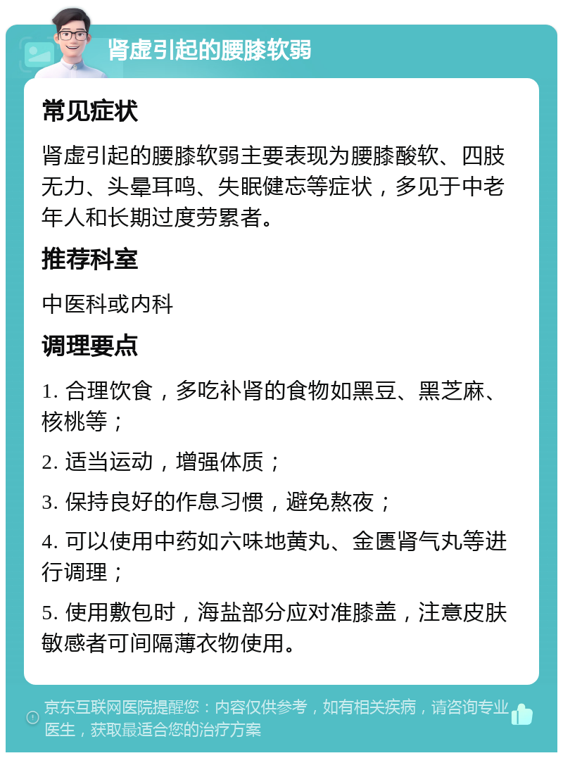 肾虚引起的腰膝软弱 常见症状 肾虚引起的腰膝软弱主要表现为腰膝酸软、四肢无力、头晕耳鸣、失眠健忘等症状，多见于中老年人和长期过度劳累者。 推荐科室 中医科或内科 调理要点 1. 合理饮食，多吃补肾的食物如黑豆、黑芝麻、核桃等； 2. 适当运动，增强体质； 3. 保持良好的作息习惯，避免熬夜； 4. 可以使用中药如六味地黄丸、金匮肾气丸等进行调理； 5. 使用敷包时，海盐部分应对准膝盖，注意皮肤敏感者可间隔薄衣物使用。