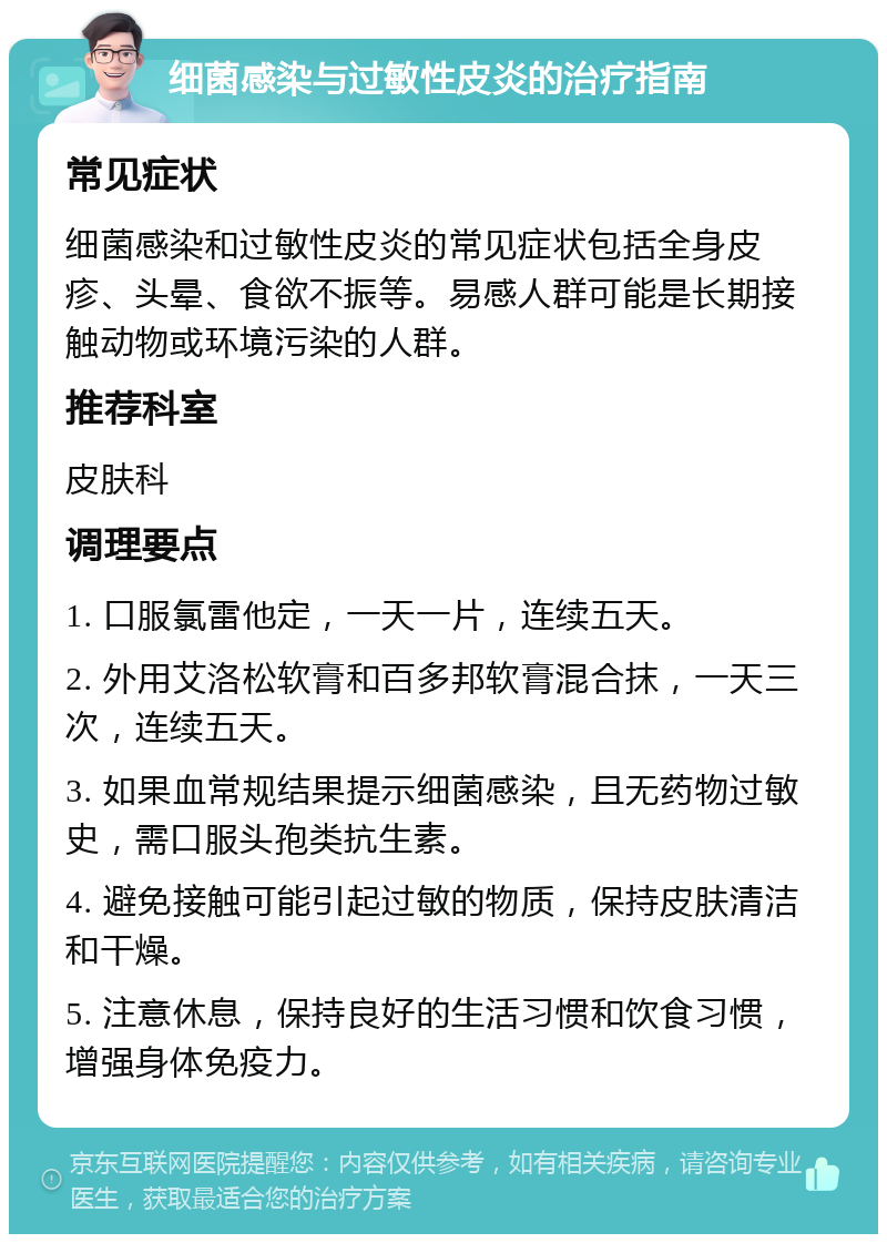 细菌感染与过敏性皮炎的治疗指南 常见症状 细菌感染和过敏性皮炎的常见症状包括全身皮疹、头晕、食欲不振等。易感人群可能是长期接触动物或环境污染的人群。 推荐科室 皮肤科 调理要点 1. 口服氯雷他定，一天一片，连续五天。 2. 外用艾洛松软膏和百多邦软膏混合抹，一天三次，连续五天。 3. 如果血常规结果提示细菌感染，且无药物过敏史，需口服头孢类抗生素。 4. 避免接触可能引起过敏的物质，保持皮肤清洁和干燥。 5. 注意休息，保持良好的生活习惯和饮食习惯，增强身体免疫力。