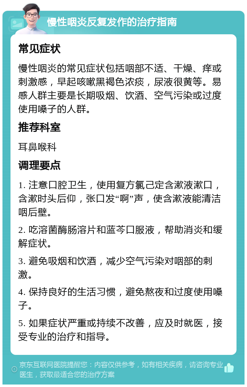 慢性咽炎反复发作的治疗指南 常见症状 慢性咽炎的常见症状包括咽部不适、干燥、痒或刺激感，早起咳嗽黑褐色浓痰，尿液很黄等。易感人群主要是长期吸烟、饮酒、空气污染或过度使用嗓子的人群。 推荐科室 耳鼻喉科 调理要点 1. 注意口腔卫生，使用复方氯己定含漱液漱口，含漱时头后仰，张口发“啊”声，使含漱液能清洁咽后壁。 2. 吃溶菌酶肠溶片和蓝芩口服液，帮助消炎和缓解症状。 3. 避免吸烟和饮酒，减少空气污染对咽部的刺激。 4. 保持良好的生活习惯，避免熬夜和过度使用嗓子。 5. 如果症状严重或持续不改善，应及时就医，接受专业的治疗和指导。