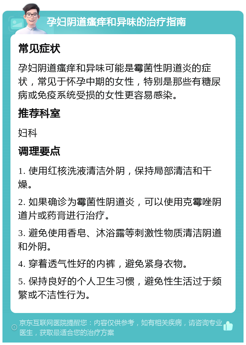 孕妇阴道瘙痒和异味的治疗指南 常见症状 孕妇阴道瘙痒和异味可能是霉菌性阴道炎的症状，常见于怀孕中期的女性，特别是那些有糖尿病或免疫系统受损的女性更容易感染。 推荐科室 妇科 调理要点 1. 使用红核洗液清洁外阴，保持局部清洁和干燥。 2. 如果确诊为霉菌性阴道炎，可以使用克霉唑阴道片或药膏进行治疗。 3. 避免使用香皂、沐浴露等刺激性物质清洁阴道和外阴。 4. 穿着透气性好的内裤，避免紧身衣物。 5. 保持良好的个人卫生习惯，避免性生活过于频繁或不洁性行为。