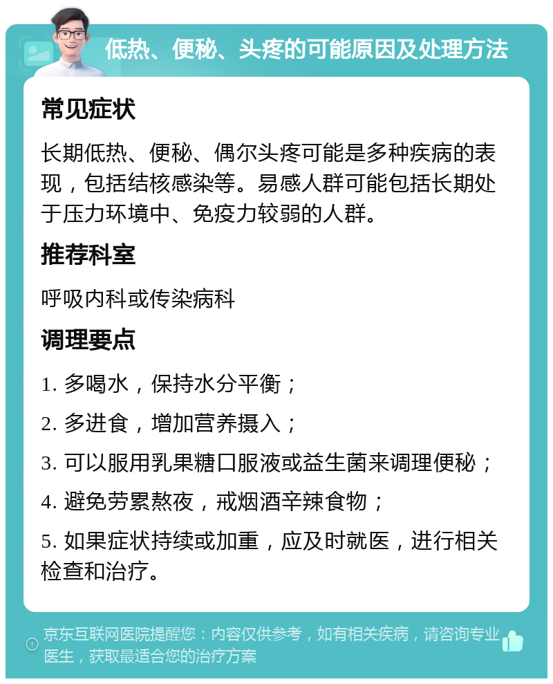 低热、便秘、头疼的可能原因及处理方法 常见症状 长期低热、便秘、偶尔头疼可能是多种疾病的表现，包括结核感染等。易感人群可能包括长期处于压力环境中、免疫力较弱的人群。 推荐科室 呼吸内科或传染病科 调理要点 1. 多喝水，保持水分平衡； 2. 多进食，增加营养摄入； 3. 可以服用乳果糖口服液或益生菌来调理便秘； 4. 避免劳累熬夜，戒烟酒辛辣食物； 5. 如果症状持续或加重，应及时就医，进行相关检查和治疗。