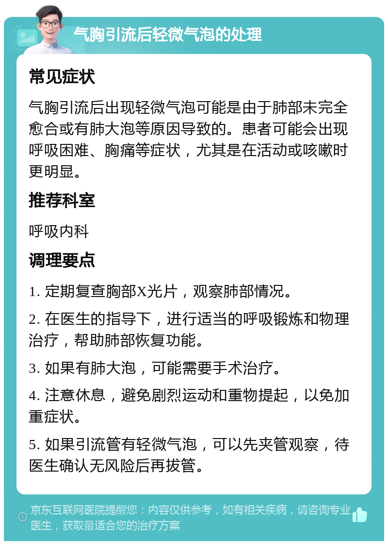 气胸引流后轻微气泡的处理 常见症状 气胸引流后出现轻微气泡可能是由于肺部未完全愈合或有肺大泡等原因导致的。患者可能会出现呼吸困难、胸痛等症状，尤其是在活动或咳嗽时更明显。 推荐科室 呼吸内科 调理要点 1. 定期复查胸部X光片，观察肺部情况。 2. 在医生的指导下，进行适当的呼吸锻炼和物理治疗，帮助肺部恢复功能。 3. 如果有肺大泡，可能需要手术治疗。 4. 注意休息，避免剧烈运动和重物提起，以免加重症状。 5. 如果引流管有轻微气泡，可以先夹管观察，待医生确认无风险后再拔管。