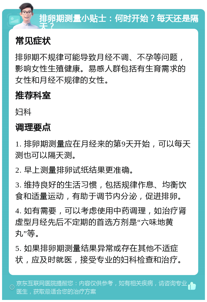 排卵期测量小贴士：何时开始？每天还是隔天？ 常见症状 排卵期不规律可能导致月经不调、不孕等问题，影响女性生殖健康。易感人群包括有生育需求的女性和月经不规律的女性。 推荐科室 妇科 调理要点 1. 排卵期测量应在月经来的第9天开始，可以每天测也可以隔天测。 2. 早上测量排卵试纸结果更准确。 3. 维持良好的生活习惯，包括规律作息、均衡饮食和适量运动，有助于调节内分泌，促进排卵。 4. 如有需要，可以考虑使用中药调理，如治疗肾虚型月经先后不定期的首选方剂是“六味地黄丸”等。 5. 如果排卵期测量结果异常或存在其他不适症状，应及时就医，接受专业的妇科检查和治疗。