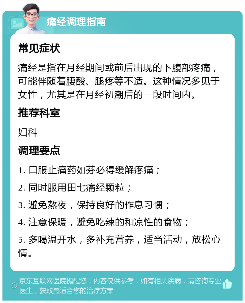 痛经调理指南 常见症状 痛经是指在月经期间或前后出现的下腹部疼痛，可能伴随着腰酸、腿疼等不适。这种情况多见于女性，尤其是在月经初潮后的一段时间内。 推荐科室 妇科 调理要点 1. 口服止痛药如芬必得缓解疼痛； 2. 同时服用田七痛经颗粒； 3. 避免熬夜，保持良好的作息习惯； 4. 注意保暖，避免吃辣的和凉性的食物； 5. 多喝温开水，多补充营养，适当活动，放松心情。