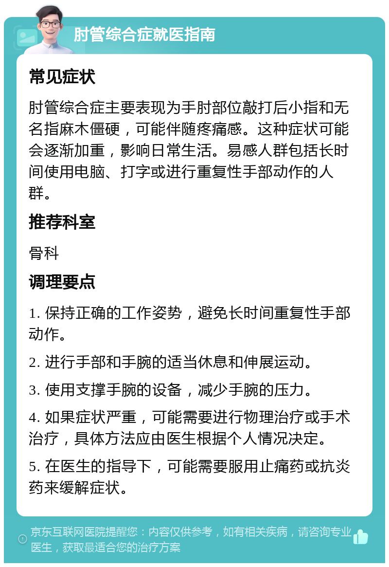 肘管综合症就医指南 常见症状 肘管综合症主要表现为手肘部位敲打后小指和无名指麻木僵硬，可能伴随疼痛感。这种症状可能会逐渐加重，影响日常生活。易感人群包括长时间使用电脑、打字或进行重复性手部动作的人群。 推荐科室 骨科 调理要点 1. 保持正确的工作姿势，避免长时间重复性手部动作。 2. 进行手部和手腕的适当休息和伸展运动。 3. 使用支撑手腕的设备，减少手腕的压力。 4. 如果症状严重，可能需要进行物理治疗或手术治疗，具体方法应由医生根据个人情况决定。 5. 在医生的指导下，可能需要服用止痛药或抗炎药来缓解症状。