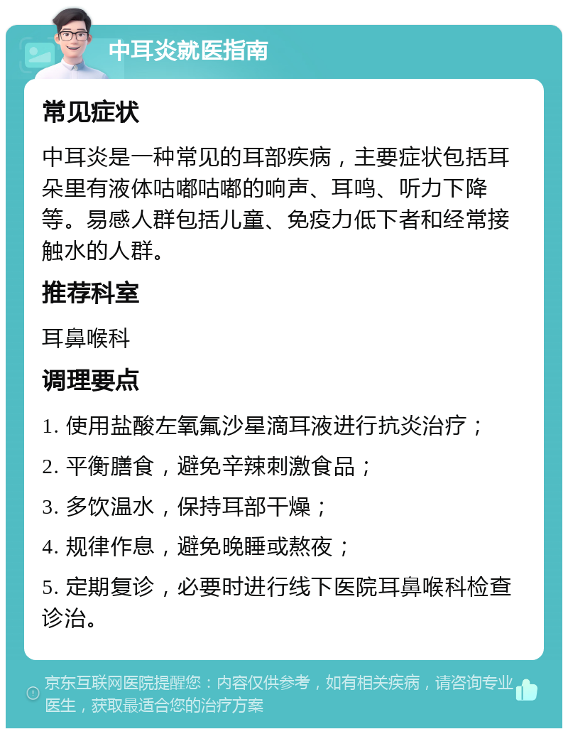 中耳炎就医指南 常见症状 中耳炎是一种常见的耳部疾病，主要症状包括耳朵里有液体咕嘟咕嘟的响声、耳鸣、听力下降等。易感人群包括儿童、免疫力低下者和经常接触水的人群。 推荐科室 耳鼻喉科 调理要点 1. 使用盐酸左氧氟沙星滴耳液进行抗炎治疗； 2. 平衡膳食，避免辛辣刺激食品； 3. 多饮温水，保持耳部干燥； 4. 规律作息，避免晚睡或熬夜； 5. 定期复诊，必要时进行线下医院耳鼻喉科检查诊治。