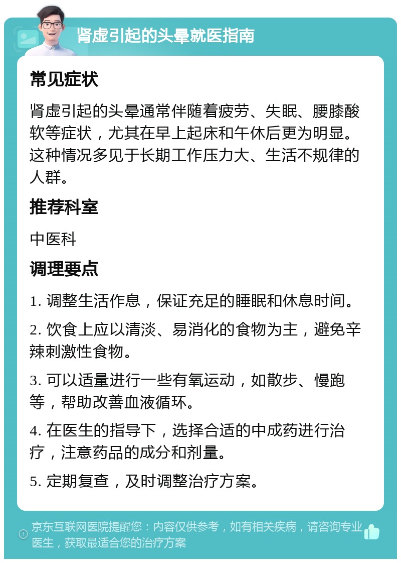 肾虚引起的头晕就医指南 常见症状 肾虚引起的头晕通常伴随着疲劳、失眠、腰膝酸软等症状，尤其在早上起床和午休后更为明显。这种情况多见于长期工作压力大、生活不规律的人群。 推荐科室 中医科 调理要点 1. 调整生活作息，保证充足的睡眠和休息时间。 2. 饮食上应以清淡、易消化的食物为主，避免辛辣刺激性食物。 3. 可以适量进行一些有氧运动，如散步、慢跑等，帮助改善血液循环。 4. 在医生的指导下，选择合适的中成药进行治疗，注意药品的成分和剂量。 5. 定期复查，及时调整治疗方案。