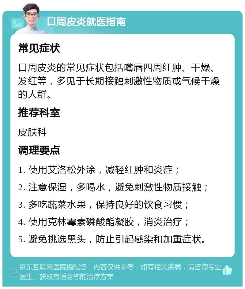 口周皮炎就医指南 常见症状 口周皮炎的常见症状包括嘴唇四周红肿、干燥、发红等，多见于长期接触刺激性物质或气候干燥的人群。 推荐科室 皮肤科 调理要点 1. 使用艾洛松外涂，减轻红肿和炎症； 2. 注意保湿，多喝水，避免刺激性物质接触； 3. 多吃蔬菜水果，保持良好的饮食习惯； 4. 使用克林霉素磷酸酯凝胶，消炎治疗； 5. 避免挑选黑头，防止引起感染和加重症状。