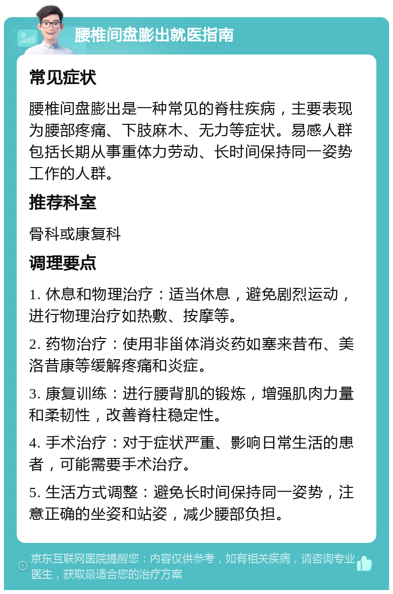 腰椎间盘膨出就医指南 常见症状 腰椎间盘膨出是一种常见的脊柱疾病，主要表现为腰部疼痛、下肢麻木、无力等症状。易感人群包括长期从事重体力劳动、长时间保持同一姿势工作的人群。 推荐科室 骨科或康复科 调理要点 1. 休息和物理治疗：适当休息，避免剧烈运动，进行物理治疗如热敷、按摩等。 2. 药物治疗：使用非甾体消炎药如塞来昔布、美洛昔康等缓解疼痛和炎症。 3. 康复训练：进行腰背肌的锻炼，增强肌肉力量和柔韧性，改善脊柱稳定性。 4. 手术治疗：对于症状严重、影响日常生活的患者，可能需要手术治疗。 5. 生活方式调整：避免长时间保持同一姿势，注意正确的坐姿和站姿，减少腰部负担。