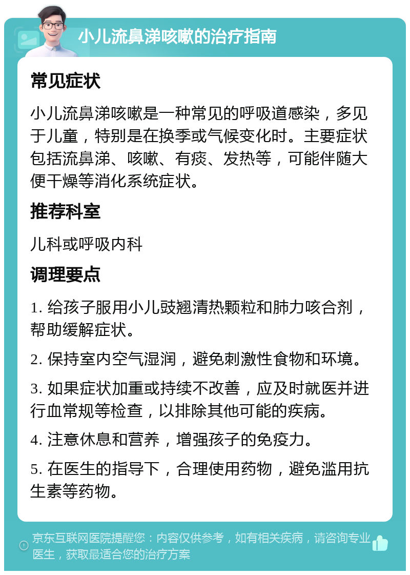 小儿流鼻涕咳嗽的治疗指南 常见症状 小儿流鼻涕咳嗽是一种常见的呼吸道感染，多见于儿童，特别是在换季或气候变化时。主要症状包括流鼻涕、咳嗽、有痰、发热等，可能伴随大便干燥等消化系统症状。 推荐科室 儿科或呼吸内科 调理要点 1. 给孩子服用小儿豉翘清热颗粒和肺力咳合剂，帮助缓解症状。 2. 保持室内空气湿润，避免刺激性食物和环境。 3. 如果症状加重或持续不改善，应及时就医并进行血常规等检查，以排除其他可能的疾病。 4. 注意休息和营养，增强孩子的免疫力。 5. 在医生的指导下，合理使用药物，避免滥用抗生素等药物。