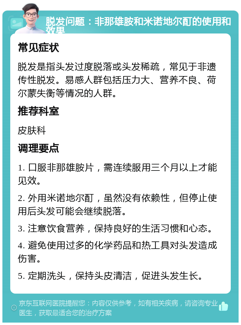 脱发问题：非那雄胺和米诺地尔酊的使用和效果 常见症状 脱发是指头发过度脱落或头发稀疏，常见于非遗传性脱发。易感人群包括压力大、营养不良、荷尔蒙失衡等情况的人群。 推荐科室 皮肤科 调理要点 1. 口服非那雄胺片，需连续服用三个月以上才能见效。 2. 外用米诺地尔酊，虽然没有依赖性，但停止使用后头发可能会继续脱落。 3. 注意饮食营养，保持良好的生活习惯和心态。 4. 避免使用过多的化学药品和热工具对头发造成伤害。 5. 定期洗头，保持头皮清洁，促进头发生长。