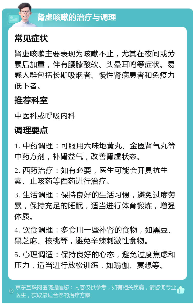 肾虚咳嗽的治疗与调理 常见症状 肾虚咳嗽主要表现为咳嗽不止，尤其在夜间或劳累后加重，伴有腰膝酸软、头晕耳鸣等症状。易感人群包括长期吸烟者、慢性肾病患者和免疫力低下者。 推荐科室 中医科或呼吸内科 调理要点 1. 中药调理：可服用六味地黄丸、金匮肾气丸等中药方剂，补肾益气，改善肾虚状态。 2. 西药治疗：如有必要，医生可能会开具抗生素、止咳药等西药进行治疗。 3. 生活调理：保持良好的生活习惯，避免过度劳累，保持充足的睡眠，适当进行体育锻炼，增强体质。 4. 饮食调理：多食用一些补肾的食物，如黑豆、黑芝麻、核桃等，避免辛辣刺激性食物。 5. 心理调适：保持良好的心态，避免过度焦虑和压力，适当进行放松训练，如瑜伽、冥想等。