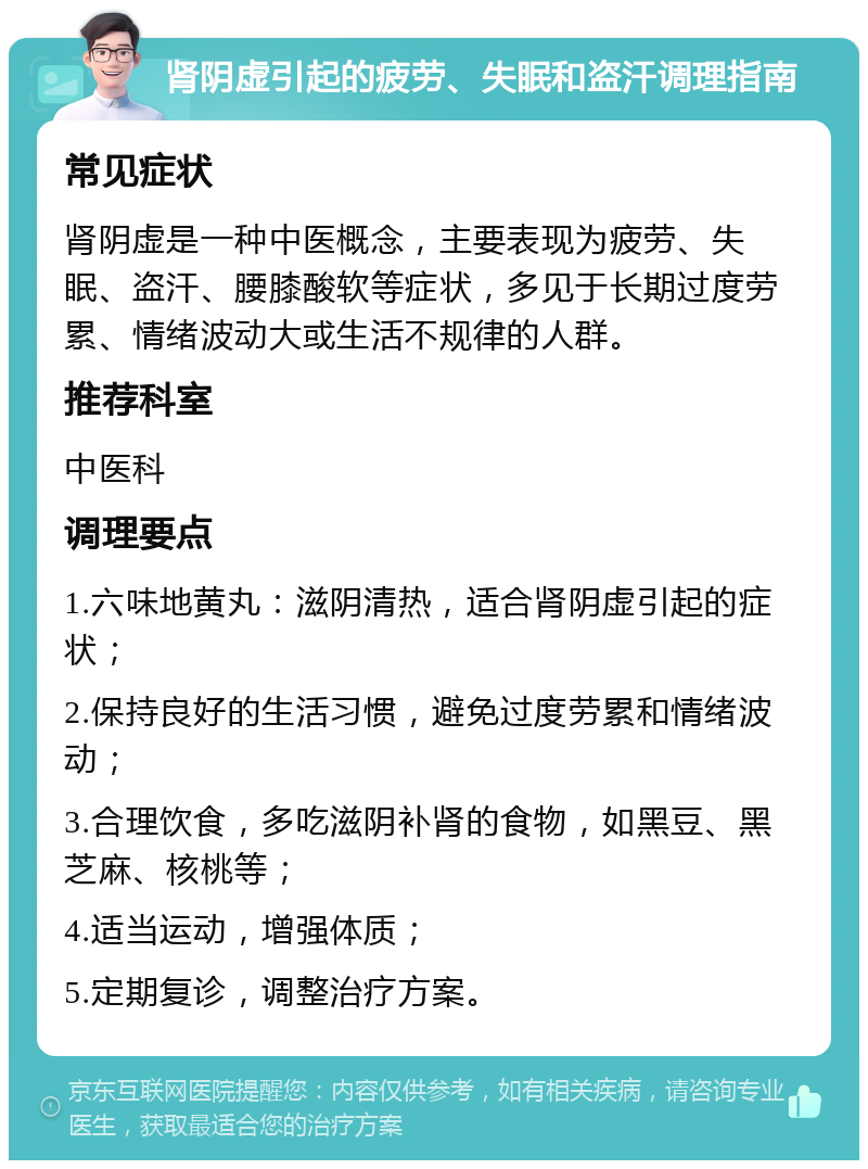 肾阴虚引起的疲劳、失眠和盗汗调理指南 常见症状 肾阴虚是一种中医概念，主要表现为疲劳、失眠、盗汗、腰膝酸软等症状，多见于长期过度劳累、情绪波动大或生活不规律的人群。 推荐科室 中医科 调理要点 1.六味地黄丸：滋阴清热，适合肾阴虚引起的症状； 2.保持良好的生活习惯，避免过度劳累和情绪波动； 3.合理饮食，多吃滋阴补肾的食物，如黑豆、黑芝麻、核桃等； 4.适当运动，增强体质； 5.定期复诊，调整治疗方案。