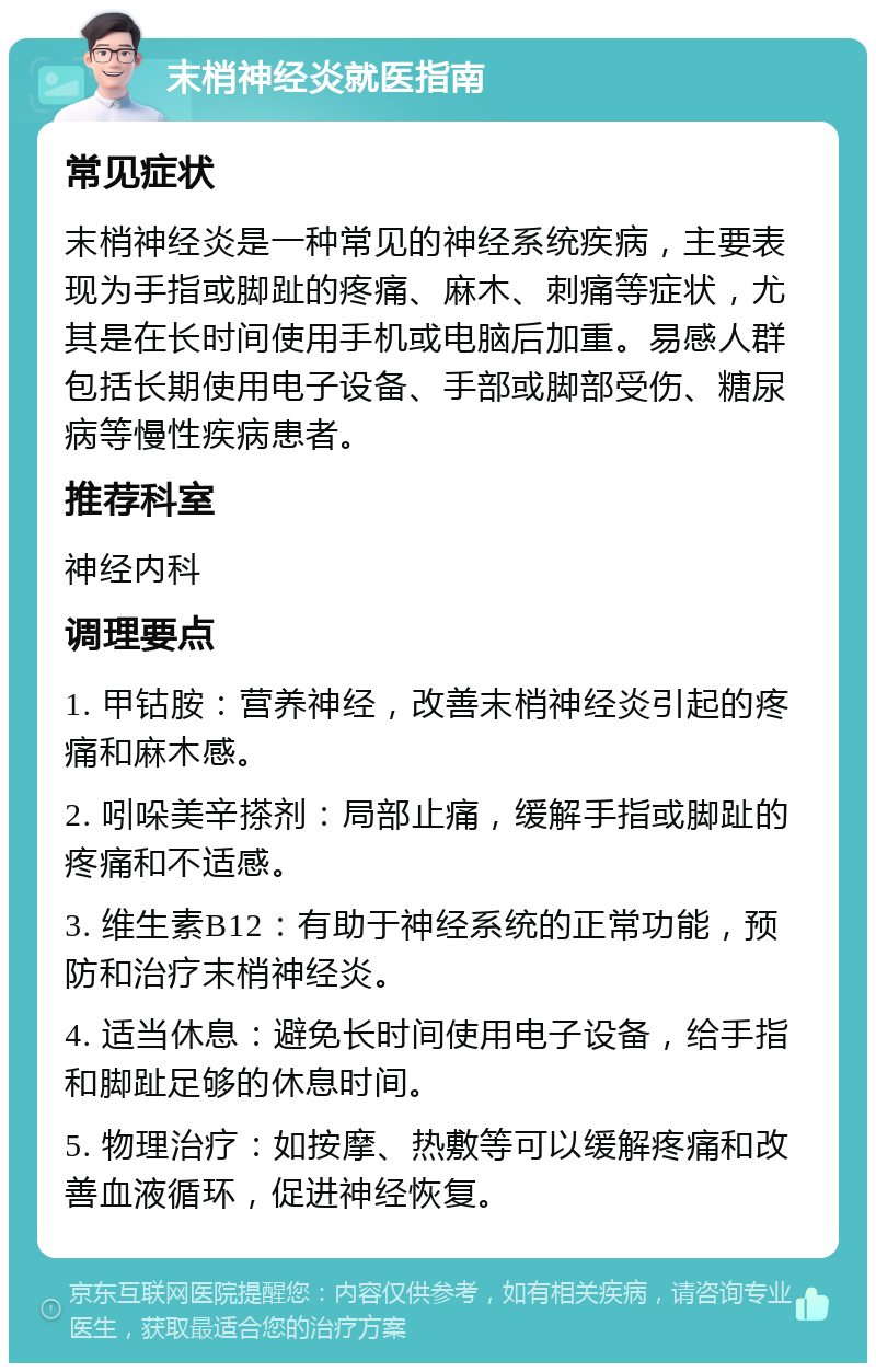 末梢神经炎就医指南 常见症状 末梢神经炎是一种常见的神经系统疾病，主要表现为手指或脚趾的疼痛、麻木、刺痛等症状，尤其是在长时间使用手机或电脑后加重。易感人群包括长期使用电子设备、手部或脚部受伤、糖尿病等慢性疾病患者。 推荐科室 神经内科 调理要点 1. 甲钴胺：营养神经，改善末梢神经炎引起的疼痛和麻木感。 2. 吲哚美辛搽剂：局部止痛，缓解手指或脚趾的疼痛和不适感。 3. 维生素B12：有助于神经系统的正常功能，预防和治疗末梢神经炎。 4. 适当休息：避免长时间使用电子设备，给手指和脚趾足够的休息时间。 5. 物理治疗：如按摩、热敷等可以缓解疼痛和改善血液循环，促进神经恢复。