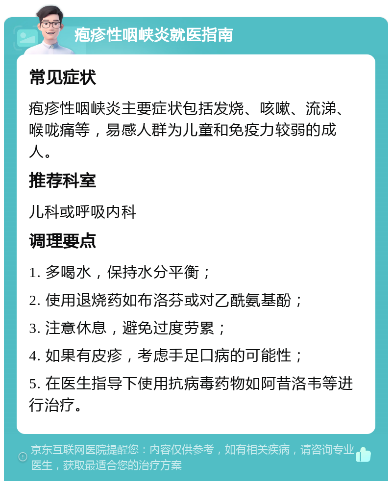 疱疹性咽峡炎就医指南 常见症状 疱疹性咽峡炎主要症状包括发烧、咳嗽、流涕、喉咙痛等，易感人群为儿童和免疫力较弱的成人。 推荐科室 儿科或呼吸内科 调理要点 1. 多喝水，保持水分平衡； 2. 使用退烧药如布洛芬或对乙酰氨基酚； 3. 注意休息，避免过度劳累； 4. 如果有皮疹，考虑手足口病的可能性； 5. 在医生指导下使用抗病毒药物如阿昔洛韦等进行治疗。