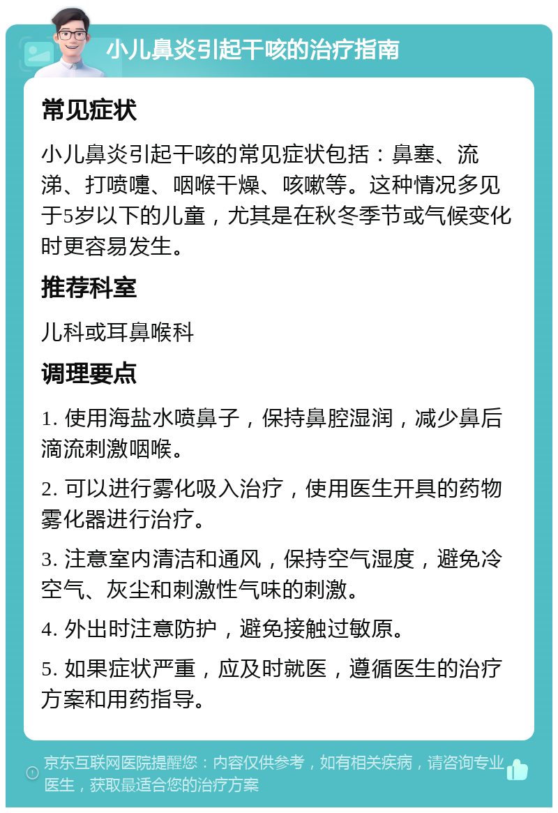 小儿鼻炎引起干咳的治疗指南 常见症状 小儿鼻炎引起干咳的常见症状包括：鼻塞、流涕、打喷嚏、咽喉干燥、咳嗽等。这种情况多见于5岁以下的儿童，尤其是在秋冬季节或气候变化时更容易发生。 推荐科室 儿科或耳鼻喉科 调理要点 1. 使用海盐水喷鼻子，保持鼻腔湿润，减少鼻后滴流刺激咽喉。 2. 可以进行雾化吸入治疗，使用医生开具的药物雾化器进行治疗。 3. 注意室内清洁和通风，保持空气湿度，避免冷空气、灰尘和刺激性气味的刺激。 4. 外出时注意防护，避免接触过敏原。 5. 如果症状严重，应及时就医，遵循医生的治疗方案和用药指导。