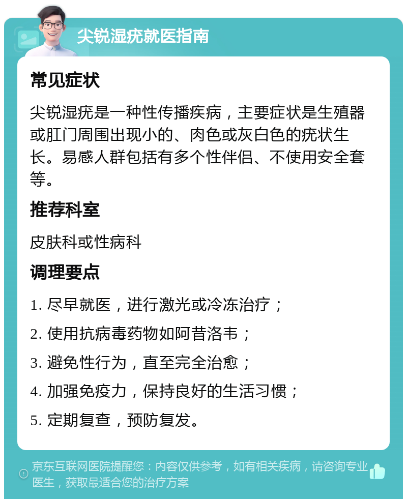 尖锐湿疣就医指南 常见症状 尖锐湿疣是一种性传播疾病，主要症状是生殖器或肛门周围出现小的、肉色或灰白色的疣状生长。易感人群包括有多个性伴侣、不使用安全套等。 推荐科室 皮肤科或性病科 调理要点 1. 尽早就医，进行激光或冷冻治疗； 2. 使用抗病毒药物如阿昔洛韦； 3. 避免性行为，直至完全治愈； 4. 加强免疫力，保持良好的生活习惯； 5. 定期复查，预防复发。