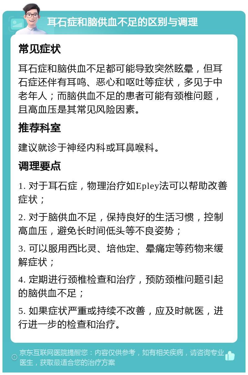 耳石症和脑供血不足的区别与调理 常见症状 耳石症和脑供血不足都可能导致突然眩晕，但耳石症还伴有耳鸣、恶心和呕吐等症状，多见于中老年人；而脑供血不足的患者可能有颈椎问题，且高血压是其常见风险因素。 推荐科室 建议就诊于神经内科或耳鼻喉科。 调理要点 1. 对于耳石症，物理治疗如Epley法可以帮助改善症状； 2. 对于脑供血不足，保持良好的生活习惯，控制高血压，避免长时间低头等不良姿势； 3. 可以服用西比灵、培他定、晕痛定等药物来缓解症状； 4. 定期进行颈椎检查和治疗，预防颈椎问题引起的脑供血不足； 5. 如果症状严重或持续不改善，应及时就医，进行进一步的检查和治疗。