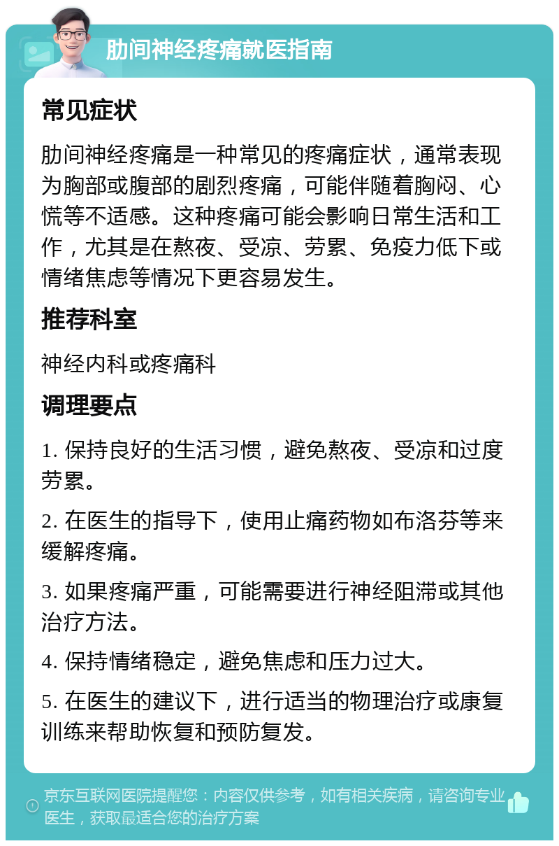 肋间神经疼痛就医指南 常见症状 肋间神经疼痛是一种常见的疼痛症状，通常表现为胸部或腹部的剧烈疼痛，可能伴随着胸闷、心慌等不适感。这种疼痛可能会影响日常生活和工作，尤其是在熬夜、受凉、劳累、免疫力低下或情绪焦虑等情况下更容易发生。 推荐科室 神经内科或疼痛科 调理要点 1. 保持良好的生活习惯，避免熬夜、受凉和过度劳累。 2. 在医生的指导下，使用止痛药物如布洛芬等来缓解疼痛。 3. 如果疼痛严重，可能需要进行神经阻滞或其他治疗方法。 4. 保持情绪稳定，避免焦虑和压力过大。 5. 在医生的建议下，进行适当的物理治疗或康复训练来帮助恢复和预防复发。