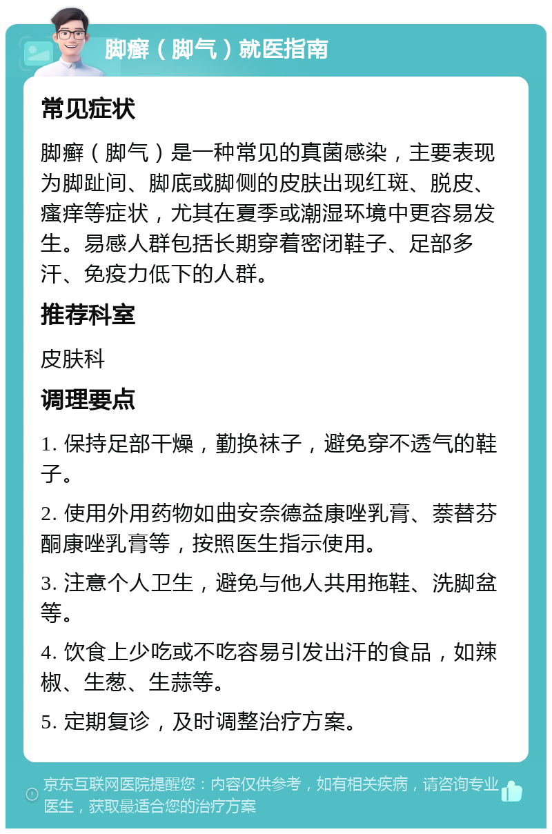 脚癣（脚气）就医指南 常见症状 脚癣（脚气）是一种常见的真菌感染，主要表现为脚趾间、脚底或脚侧的皮肤出现红斑、脱皮、瘙痒等症状，尤其在夏季或潮湿环境中更容易发生。易感人群包括长期穿着密闭鞋子、足部多汗、免疫力低下的人群。 推荐科室 皮肤科 调理要点 1. 保持足部干燥，勤换袜子，避免穿不透气的鞋子。 2. 使用外用药物如曲安奈德益康唑乳膏、萘替芬酮康唑乳膏等，按照医生指示使用。 3. 注意个人卫生，避免与他人共用拖鞋、洗脚盆等。 4. 饮食上少吃或不吃容易引发出汗的食品，如辣椒、生葱、生蒜等。 5. 定期复诊，及时调整治疗方案。