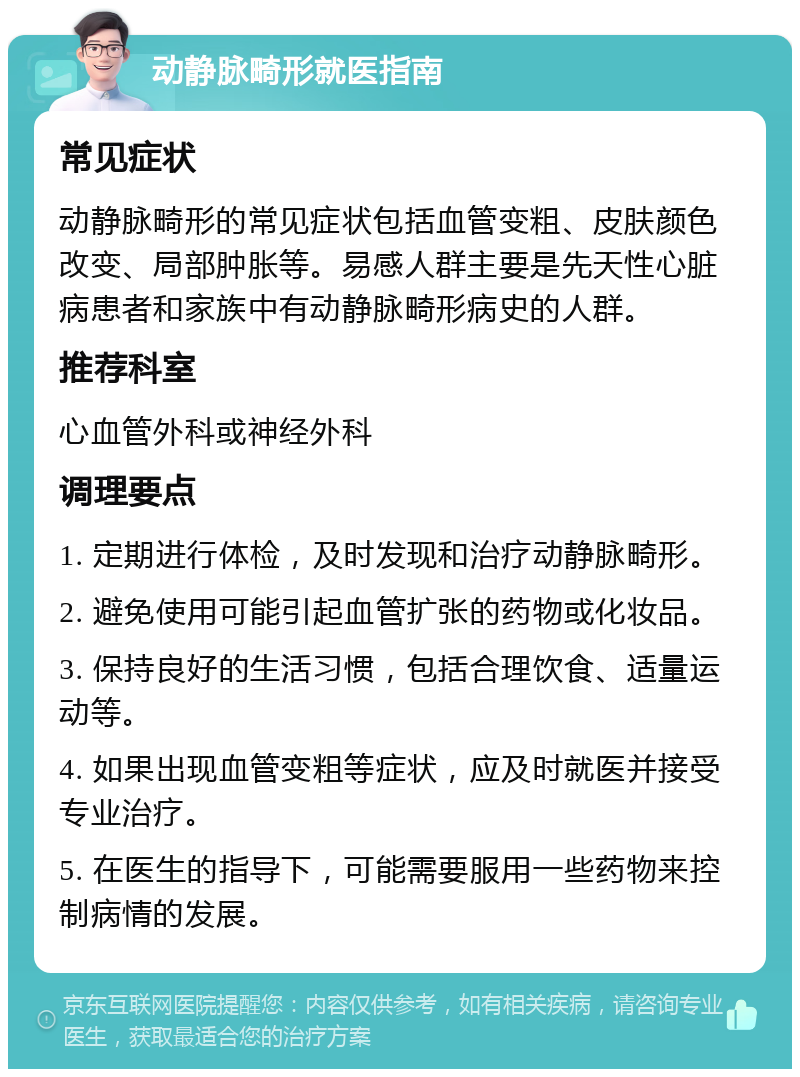 动静脉畸形就医指南 常见症状 动静脉畸形的常见症状包括血管变粗、皮肤颜色改变、局部肿胀等。易感人群主要是先天性心脏病患者和家族中有动静脉畸形病史的人群。 推荐科室 心血管外科或神经外科 调理要点 1. 定期进行体检，及时发现和治疗动静脉畸形。 2. 避免使用可能引起血管扩张的药物或化妆品。 3. 保持良好的生活习惯，包括合理饮食、适量运动等。 4. 如果出现血管变粗等症状，应及时就医并接受专业治疗。 5. 在医生的指导下，可能需要服用一些药物来控制病情的发展。