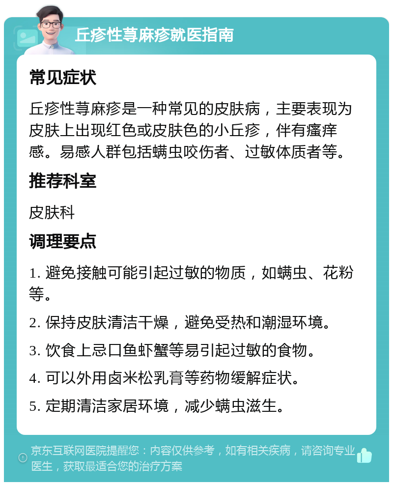 丘疹性荨麻疹就医指南 常见症状 丘疹性荨麻疹是一种常见的皮肤病，主要表现为皮肤上出现红色或皮肤色的小丘疹，伴有瘙痒感。易感人群包括螨虫咬伤者、过敏体质者等。 推荐科室 皮肤科 调理要点 1. 避免接触可能引起过敏的物质，如螨虫、花粉等。 2. 保持皮肤清洁干燥，避免受热和潮湿环境。 3. 饮食上忌口鱼虾蟹等易引起过敏的食物。 4. 可以外用卤米松乳膏等药物缓解症状。 5. 定期清洁家居环境，减少螨虫滋生。