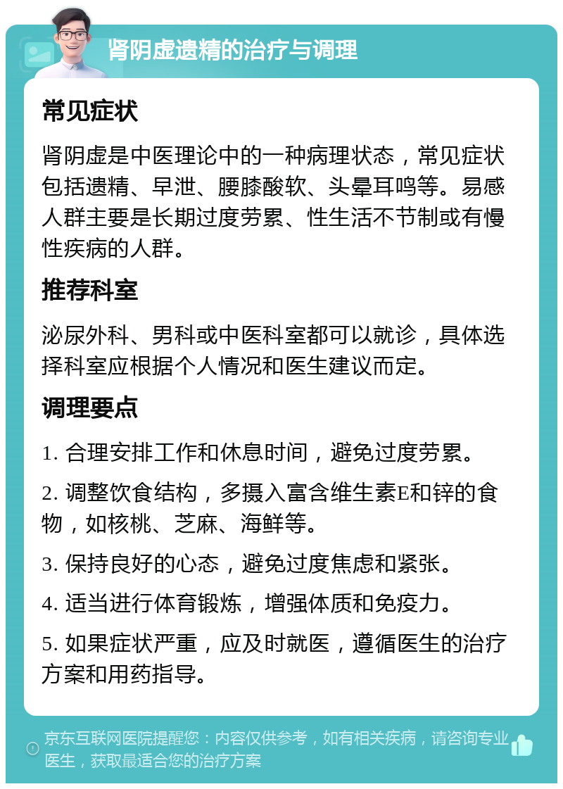 肾阴虚遗精的治疗与调理 常见症状 肾阴虚是中医理论中的一种病理状态，常见症状包括遗精、早泄、腰膝酸软、头晕耳鸣等。易感人群主要是长期过度劳累、性生活不节制或有慢性疾病的人群。 推荐科室 泌尿外科、男科或中医科室都可以就诊，具体选择科室应根据个人情况和医生建议而定。 调理要点 1. 合理安排工作和休息时间，避免过度劳累。 2. 调整饮食结构，多摄入富含维生素E和锌的食物，如核桃、芝麻、海鲜等。 3. 保持良好的心态，避免过度焦虑和紧张。 4. 适当进行体育锻炼，增强体质和免疫力。 5. 如果症状严重，应及时就医，遵循医生的治疗方案和用药指导。