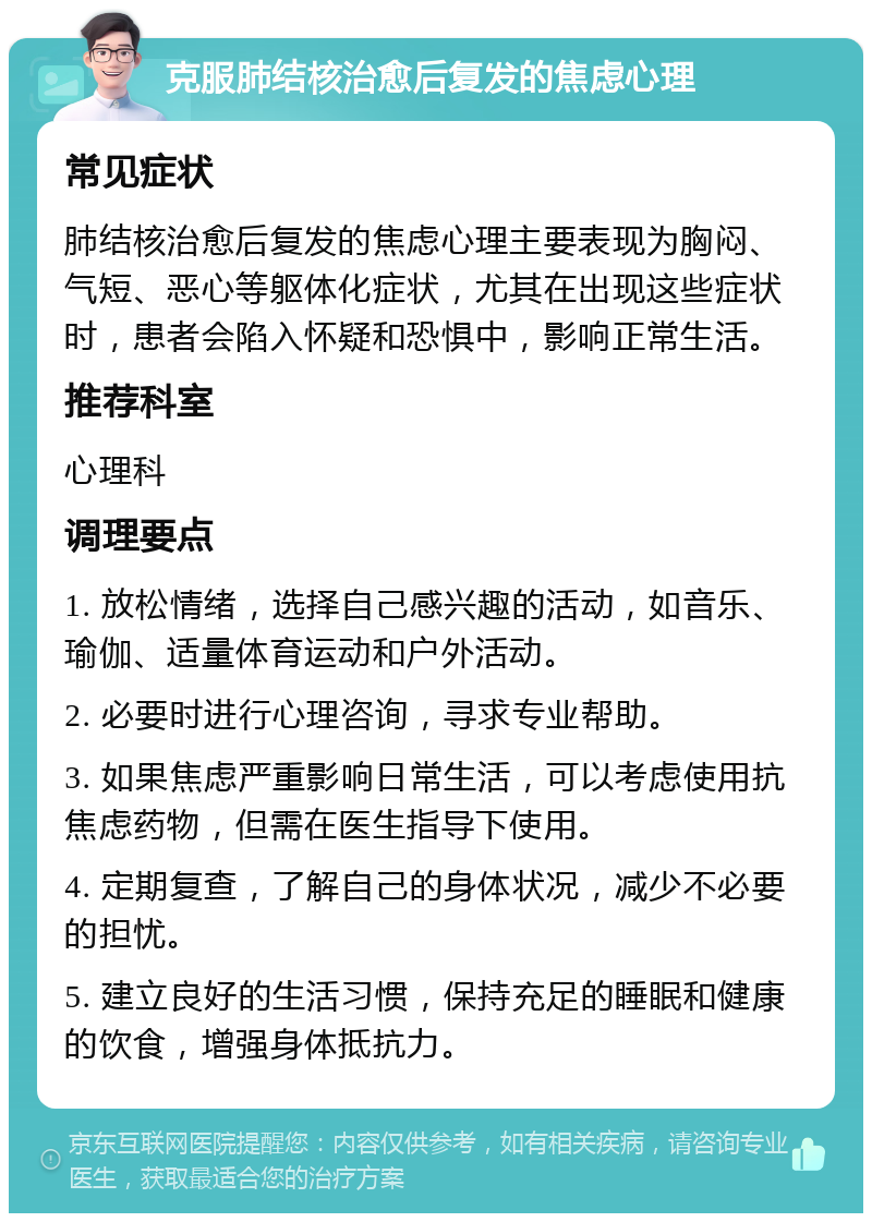 克服肺结核治愈后复发的焦虑心理 常见症状 肺结核治愈后复发的焦虑心理主要表现为胸闷、气短、恶心等躯体化症状，尤其在出现这些症状时，患者会陷入怀疑和恐惧中，影响正常生活。 推荐科室 心理科 调理要点 1. 放松情绪，选择自己感兴趣的活动，如音乐、瑜伽、适量体育运动和户外活动。 2. 必要时进行心理咨询，寻求专业帮助。 3. 如果焦虑严重影响日常生活，可以考虑使用抗焦虑药物，但需在医生指导下使用。 4. 定期复查，了解自己的身体状况，减少不必要的担忧。 5. 建立良好的生活习惯，保持充足的睡眠和健康的饮食，增强身体抵抗力。