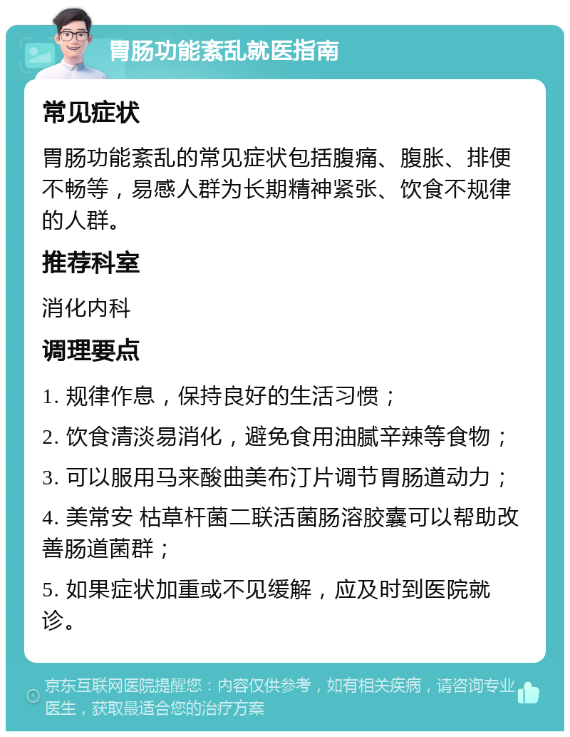 胃肠功能紊乱就医指南 常见症状 胃肠功能紊乱的常见症状包括腹痛、腹胀、排便不畅等，易感人群为长期精神紧张、饮食不规律的人群。 推荐科室 消化内科 调理要点 1. 规律作息，保持良好的生活习惯； 2. 饮食清淡易消化，避免食用油腻辛辣等食物； 3. 可以服用马来酸曲美布汀片调节胃肠道动力； 4. 美常安 枯草杆菌二联活菌肠溶胶囊可以帮助改善肠道菌群； 5. 如果症状加重或不见缓解，应及时到医院就诊。