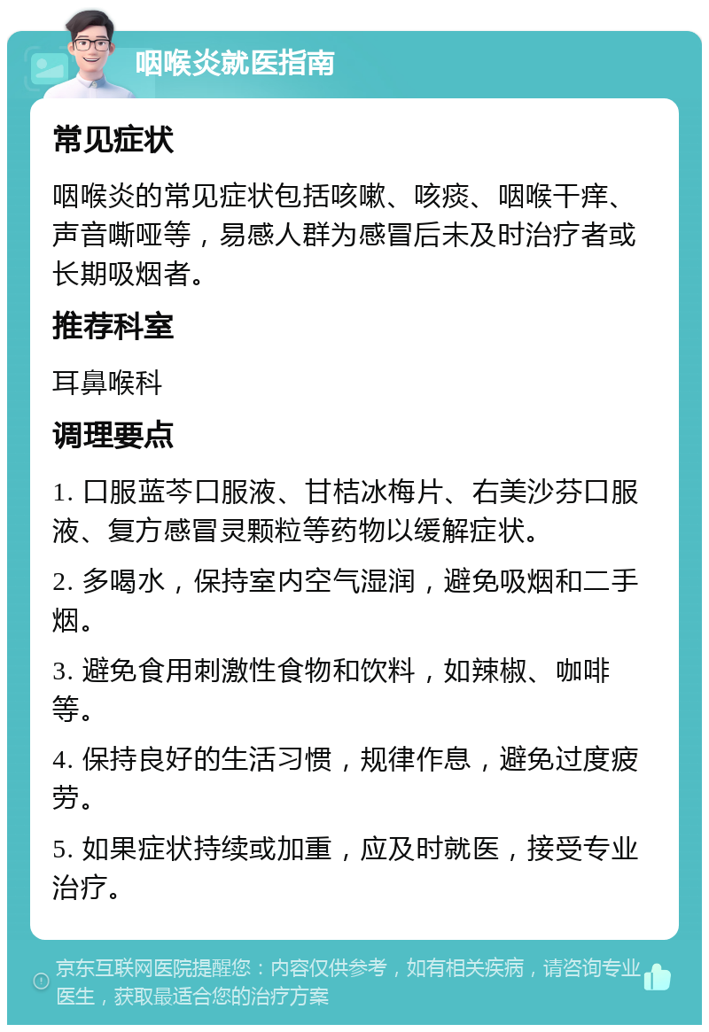 咽喉炎就医指南 常见症状 咽喉炎的常见症状包括咳嗽、咳痰、咽喉干痒、声音嘶哑等，易感人群为感冒后未及时治疗者或长期吸烟者。 推荐科室 耳鼻喉科 调理要点 1. 口服蓝芩口服液、甘桔冰梅片、右美沙芬口服液、复方感冒灵颗粒等药物以缓解症状。 2. 多喝水，保持室内空气湿润，避免吸烟和二手烟。 3. 避免食用刺激性食物和饮料，如辣椒、咖啡等。 4. 保持良好的生活习惯，规律作息，避免过度疲劳。 5. 如果症状持续或加重，应及时就医，接受专业治疗。