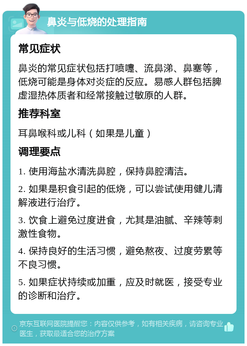 鼻炎与低烧的处理指南 常见症状 鼻炎的常见症状包括打喷嚏、流鼻涕、鼻塞等，低烧可能是身体对炎症的反应。易感人群包括脾虚湿热体质者和经常接触过敏原的人群。 推荐科室 耳鼻喉科或儿科（如果是儿童） 调理要点 1. 使用海盐水清洗鼻腔，保持鼻腔清洁。 2. 如果是积食引起的低烧，可以尝试使用健儿清解液进行治疗。 3. 饮食上避免过度进食，尤其是油腻、辛辣等刺激性食物。 4. 保持良好的生活习惯，避免熬夜、过度劳累等不良习惯。 5. 如果症状持续或加重，应及时就医，接受专业的诊断和治疗。