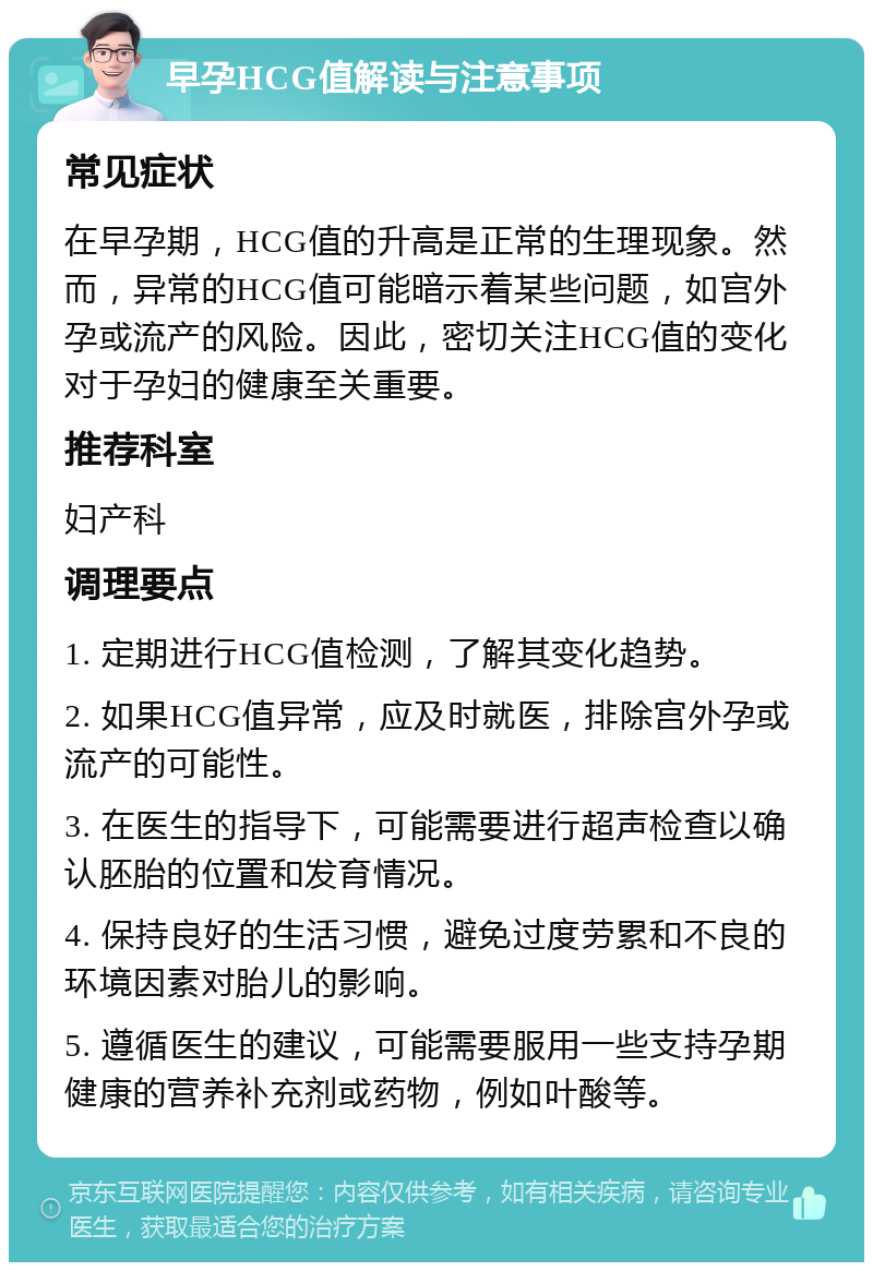 早孕HCG值解读与注意事项 常见症状 在早孕期，HCG值的升高是正常的生理现象。然而，异常的HCG值可能暗示着某些问题，如宫外孕或流产的风险。因此，密切关注HCG值的变化对于孕妇的健康至关重要。 推荐科室 妇产科 调理要点 1. 定期进行HCG值检测，了解其变化趋势。 2. 如果HCG值异常，应及时就医，排除宫外孕或流产的可能性。 3. 在医生的指导下，可能需要进行超声检查以确认胚胎的位置和发育情况。 4. 保持良好的生活习惯，避免过度劳累和不良的环境因素对胎儿的影响。 5. 遵循医生的建议，可能需要服用一些支持孕期健康的营养补充剂或药物，例如叶酸等。