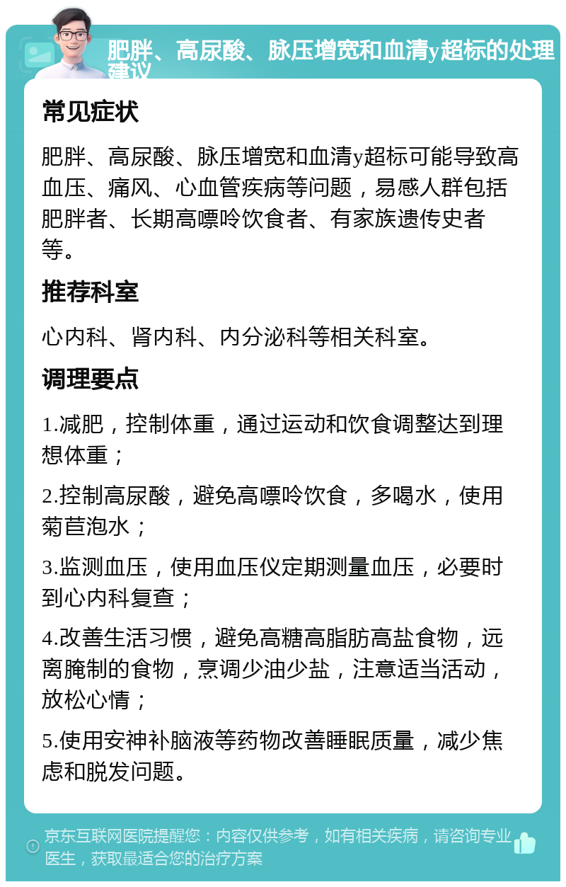 肥胖、高尿酸、脉压增宽和血清y超标的处理建议 常见症状 肥胖、高尿酸、脉压增宽和血清y超标可能导致高血压、痛风、心血管疾病等问题，易感人群包括肥胖者、长期高嘌呤饮食者、有家族遗传史者等。 推荐科室 心内科、肾内科、内分泌科等相关科室。 调理要点 1.减肥，控制体重，通过运动和饮食调整达到理想体重； 2.控制高尿酸，避免高嘌呤饮食，多喝水，使用菊苣泡水； 3.监测血压，使用血压仪定期测量血压，必要时到心内科复查； 4.改善生活习惯，避免高糖高脂肪高盐食物，远离腌制的食物，烹调少油少盐，注意适当活动，放松心情； 5.使用安神补脑液等药物改善睡眠质量，减少焦虑和脱发问题。