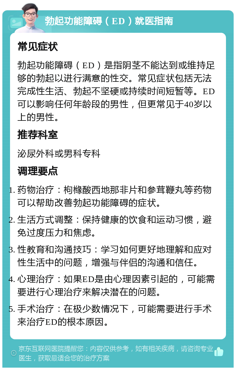 勃起功能障碍（ED）就医指南 常见症状 勃起功能障碍（ED）是指阴茎不能达到或维持足够的勃起以进行满意的性交。常见症状包括无法完成性生活、勃起不坚硬或持续时间短暂等。ED可以影响任何年龄段的男性，但更常见于40岁以上的男性。 推荐科室 泌尿外科或男科专科 调理要点 药物治疗：枸橼酸西地那非片和参茸鞭丸等药物可以帮助改善勃起功能障碍的症状。 生活方式调整：保持健康的饮食和运动习惯，避免过度压力和焦虑。 性教育和沟通技巧：学习如何更好地理解和应对性生活中的问题，增强与伴侣的沟通和信任。 心理治疗：如果ED是由心理因素引起的，可能需要进行心理治疗来解决潜在的问题。 手术治疗：在极少数情况下，可能需要进行手术来治疗ED的根本原因。