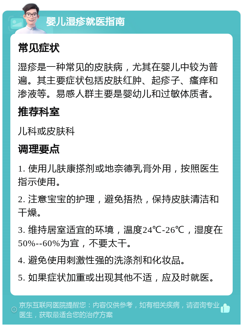 婴儿湿疹就医指南 常见症状 湿疹是一种常见的皮肤病，尤其在婴儿中较为普遍。其主要症状包括皮肤红肿、起疹子、瘙痒和渗液等。易感人群主要是婴幼儿和过敏体质者。 推荐科室 儿科或皮肤科 调理要点 1. 使用儿肤康搽剂或地奈德乳膏外用，按照医生指示使用。 2. 注意宝宝的护理，避免捂热，保持皮肤清洁和干燥。 3. 维持居室适宜的环境，温度24℃-26℃，湿度在50%--60%为宜，不要太干。 4. 避免使用刺激性强的洗涤剂和化妆品。 5. 如果症状加重或出现其他不适，应及时就医。