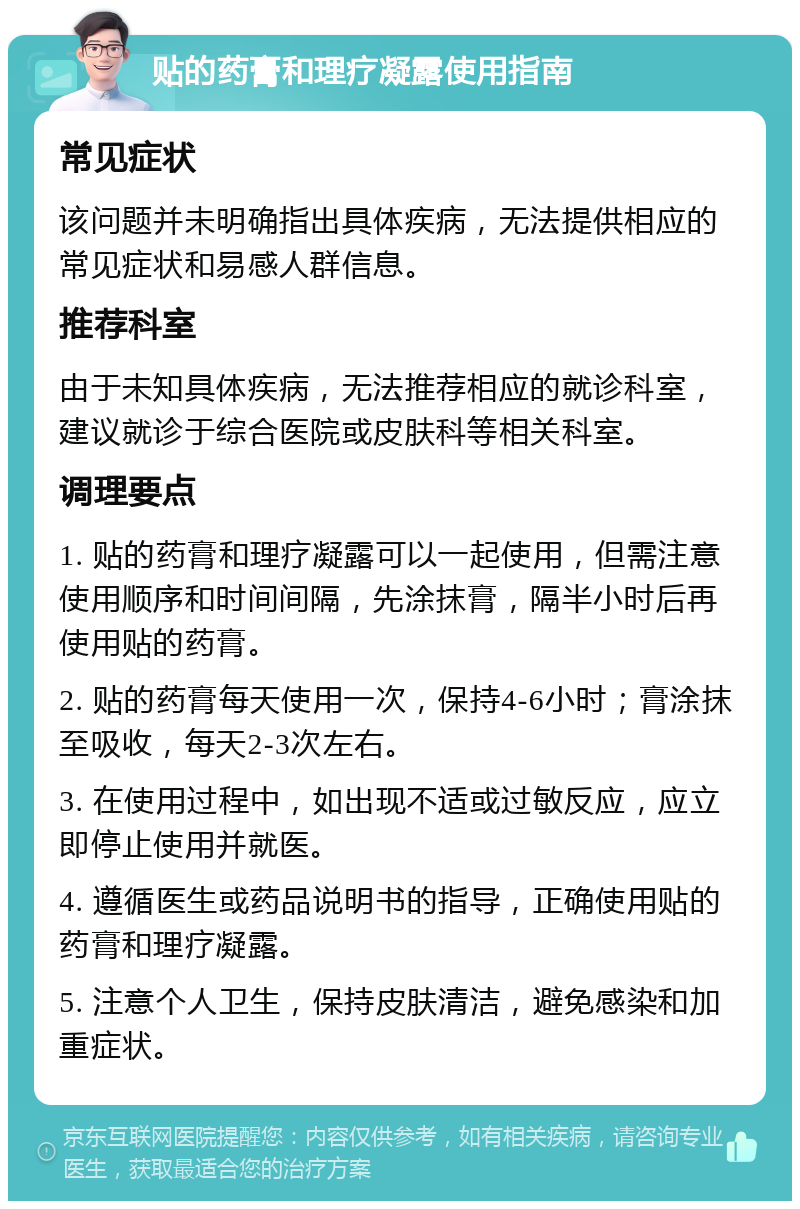 贴的药膏和理疗凝露使用指南 常见症状 该问题并未明确指出具体疾病，无法提供相应的常见症状和易感人群信息。 推荐科室 由于未知具体疾病，无法推荐相应的就诊科室，建议就诊于综合医院或皮肤科等相关科室。 调理要点 1. 贴的药膏和理疗凝露可以一起使用，但需注意使用顺序和时间间隔，先涂抹膏，隔半小时后再使用贴的药膏。 2. 贴的药膏每天使用一次，保持4-6小时；膏涂抹至吸收，每天2-3次左右。 3. 在使用过程中，如出现不适或过敏反应，应立即停止使用并就医。 4. 遵循医生或药品说明书的指导，正确使用贴的药膏和理疗凝露。 5. 注意个人卫生，保持皮肤清洁，避免感染和加重症状。