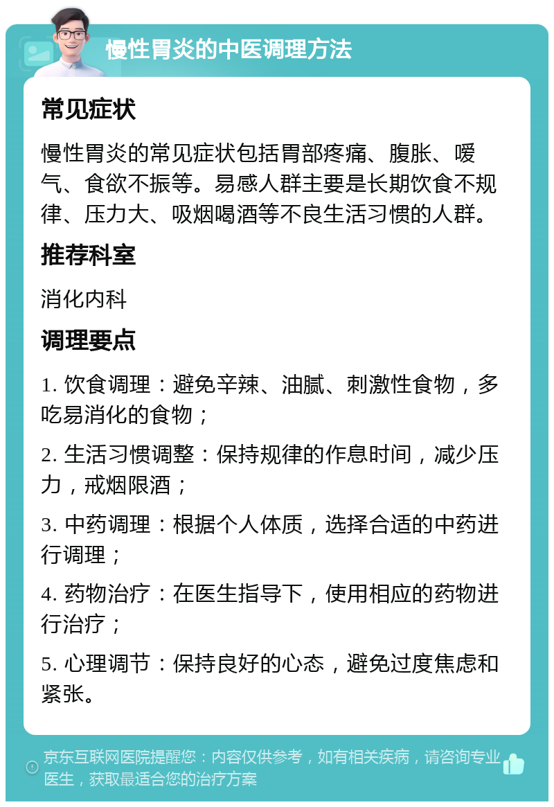 慢性胃炎的中医调理方法 常见症状 慢性胃炎的常见症状包括胃部疼痛、腹胀、嗳气、食欲不振等。易感人群主要是长期饮食不规律、压力大、吸烟喝酒等不良生活习惯的人群。 推荐科室 消化内科 调理要点 1. 饮食调理：避免辛辣、油腻、刺激性食物，多吃易消化的食物； 2. 生活习惯调整：保持规律的作息时间，减少压力，戒烟限酒； 3. 中药调理：根据个人体质，选择合适的中药进行调理； 4. 药物治疗：在医生指导下，使用相应的药物进行治疗； 5. 心理调节：保持良好的心态，避免过度焦虑和紧张。