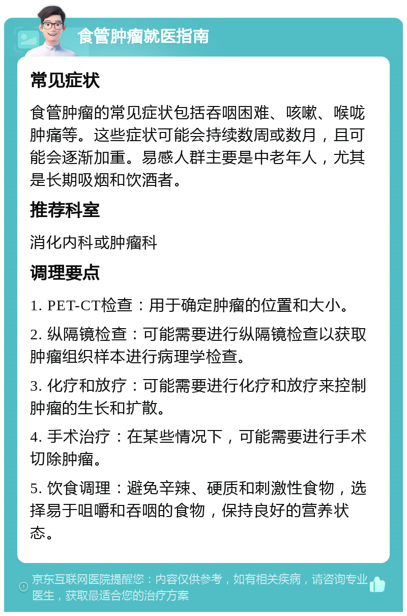 食管肿瘤就医指南 常见症状 食管肿瘤的常见症状包括吞咽困难、咳嗽、喉咙肿痛等。这些症状可能会持续数周或数月，且可能会逐渐加重。易感人群主要是中老年人，尤其是长期吸烟和饮酒者。 推荐科室 消化内科或肿瘤科 调理要点 1. PET-CT检查：用于确定肿瘤的位置和大小。 2. 纵隔镜检查：可能需要进行纵隔镜检查以获取肿瘤组织样本进行病理学检查。 3. 化疗和放疗：可能需要进行化疗和放疗来控制肿瘤的生长和扩散。 4. 手术治疗：在某些情况下，可能需要进行手术切除肿瘤。 5. 饮食调理：避免辛辣、硬质和刺激性食物，选择易于咀嚼和吞咽的食物，保持良好的营养状态。