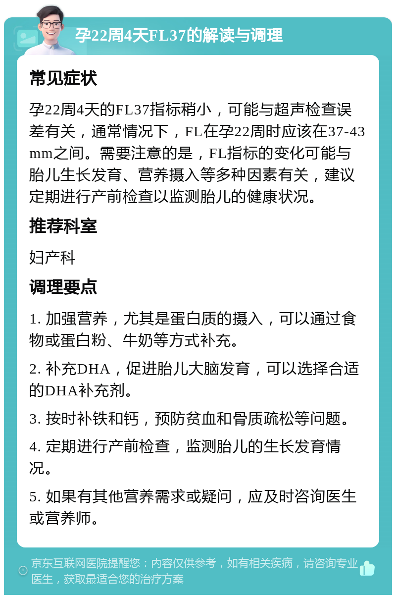 孕22周4天FL37的解读与调理 常见症状 孕22周4天的FL37指标稍小，可能与超声检查误差有关，通常情况下，FL在孕22周时应该在37-43mm之间。需要注意的是，FL指标的变化可能与胎儿生长发育、营养摄入等多种因素有关，建议定期进行产前检查以监测胎儿的健康状况。 推荐科室 妇产科 调理要点 1. 加强营养，尤其是蛋白质的摄入，可以通过食物或蛋白粉、牛奶等方式补充。 2. 补充DHA，促进胎儿大脑发育，可以选择合适的DHA补充剂。 3. 按时补铁和钙，预防贫血和骨质疏松等问题。 4. 定期进行产前检查，监测胎儿的生长发育情况。 5. 如果有其他营养需求或疑问，应及时咨询医生或营养师。