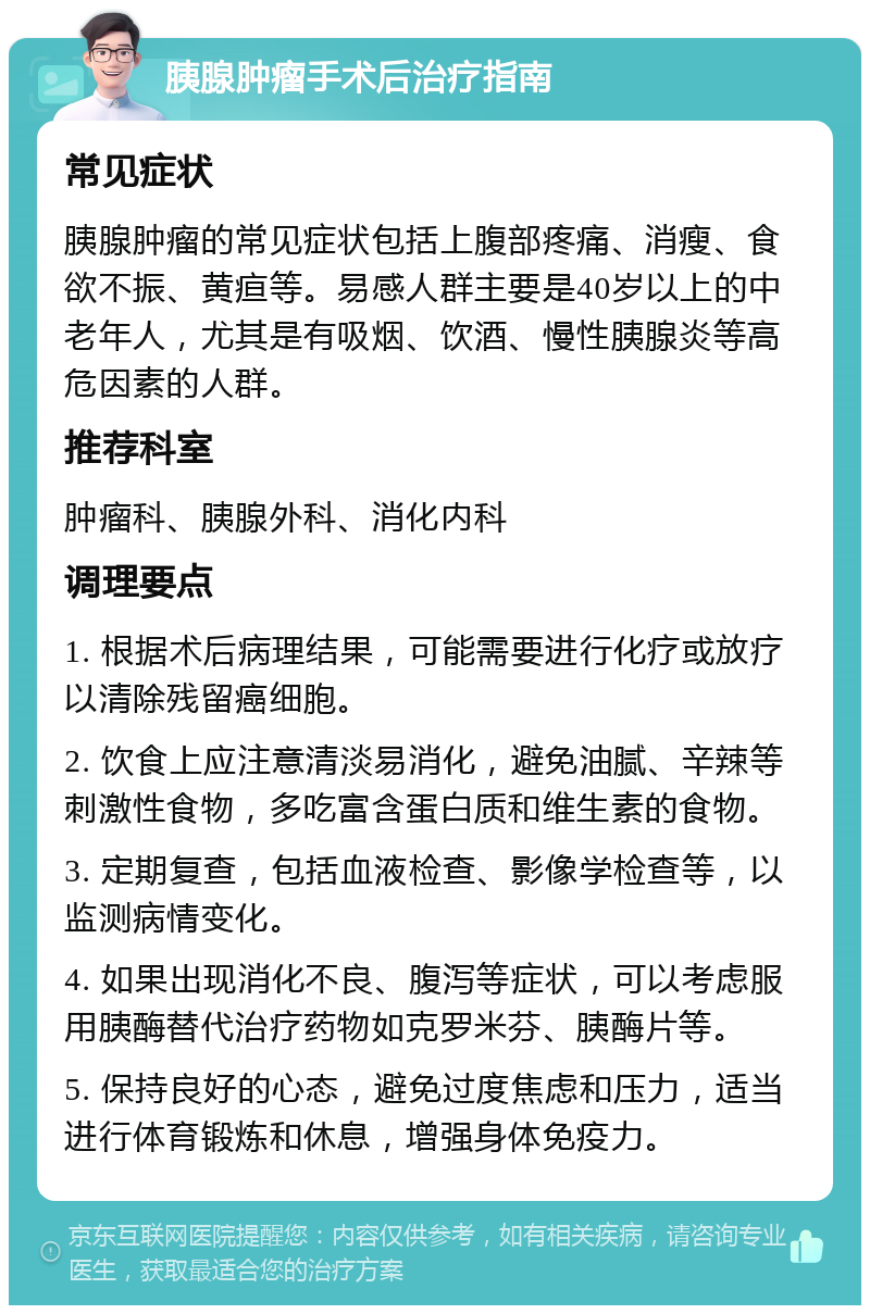 胰腺肿瘤手术后治疗指南 常见症状 胰腺肿瘤的常见症状包括上腹部疼痛、消瘦、食欲不振、黄疸等。易感人群主要是40岁以上的中老年人，尤其是有吸烟、饮酒、慢性胰腺炎等高危因素的人群。 推荐科室 肿瘤科、胰腺外科、消化内科 调理要点 1. 根据术后病理结果，可能需要进行化疗或放疗以清除残留癌细胞。 2. 饮食上应注意清淡易消化，避免油腻、辛辣等刺激性食物，多吃富含蛋白质和维生素的食物。 3. 定期复查，包括血液检查、影像学检查等，以监测病情变化。 4. 如果出现消化不良、腹泻等症状，可以考虑服用胰酶替代治疗药物如克罗米芬、胰酶片等。 5. 保持良好的心态，避免过度焦虑和压力，适当进行体育锻炼和休息，增强身体免疫力。