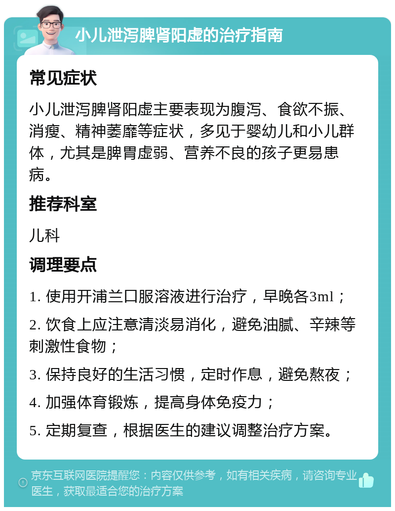 小儿泄泻脾肾阳虚的治疗指南 常见症状 小儿泄泻脾肾阳虚主要表现为腹泻、食欲不振、消瘦、精神萎靡等症状，多见于婴幼儿和小儿群体，尤其是脾胃虚弱、营养不良的孩子更易患病。 推荐科室 儿科 调理要点 1. 使用开浦兰口服溶液进行治疗，早晚各3ml； 2. 饮食上应注意清淡易消化，避免油腻、辛辣等刺激性食物； 3. 保持良好的生活习惯，定时作息，避免熬夜； 4. 加强体育锻炼，提高身体免疫力； 5. 定期复查，根据医生的建议调整治疗方案。