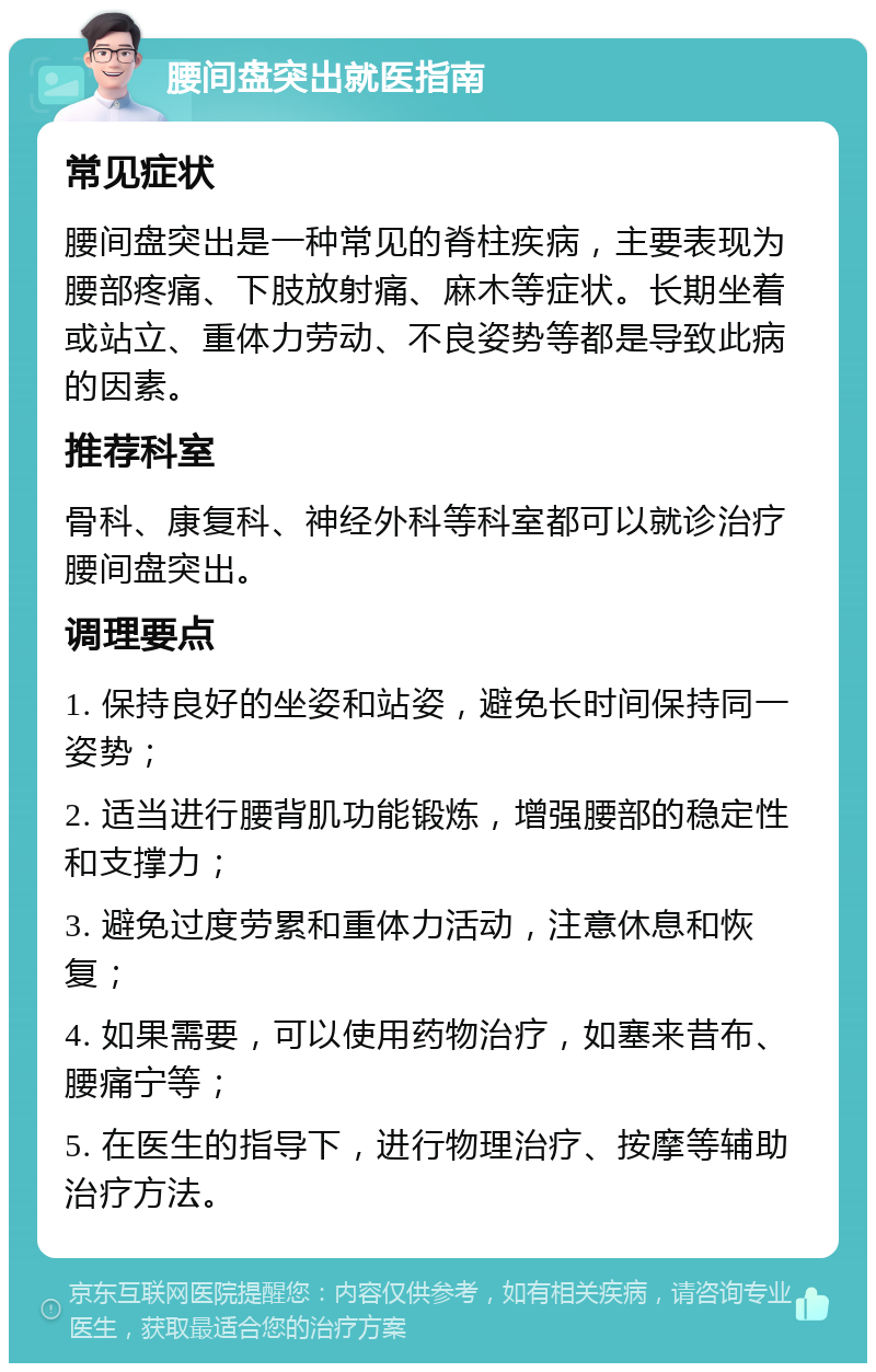 腰间盘突出就医指南 常见症状 腰间盘突出是一种常见的脊柱疾病，主要表现为腰部疼痛、下肢放射痛、麻木等症状。长期坐着或站立、重体力劳动、不良姿势等都是导致此病的因素。 推荐科室 骨科、康复科、神经外科等科室都可以就诊治疗腰间盘突出。 调理要点 1. 保持良好的坐姿和站姿，避免长时间保持同一姿势； 2. 适当进行腰背肌功能锻炼，增强腰部的稳定性和支撑力； 3. 避免过度劳累和重体力活动，注意休息和恢复； 4. 如果需要，可以使用药物治疗，如塞来昔布、腰痛宁等； 5. 在医生的指导下，进行物理治疗、按摩等辅助治疗方法。