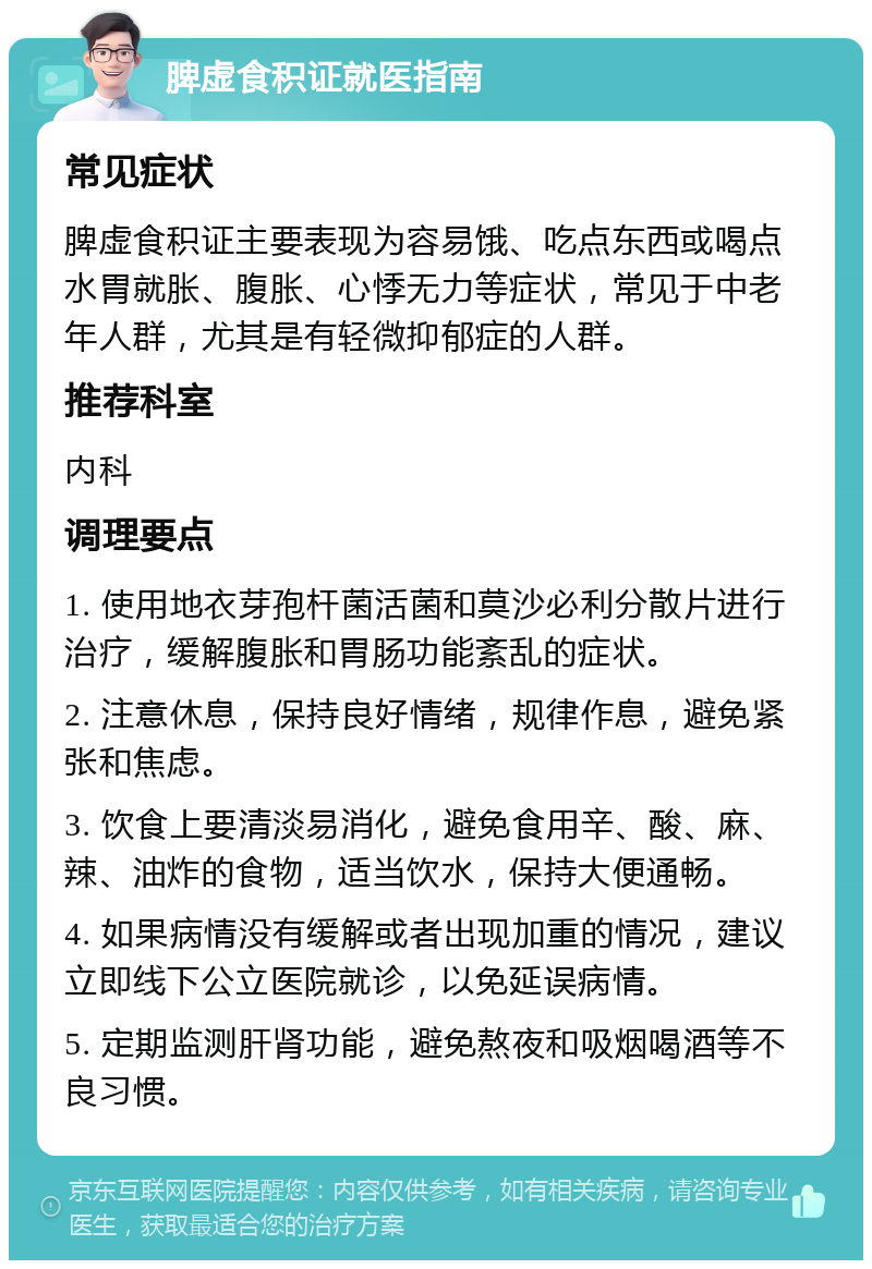 脾虚食积证就医指南 常见症状 脾虚食积证主要表现为容易饿、吃点东西或喝点水胃就胀、腹胀、心悸无力等症状，常见于中老年人群，尤其是有轻微抑郁症的人群。 推荐科室 内科 调理要点 1. 使用地衣芽孢杆菌活菌和莫沙必利分散片进行治疗，缓解腹胀和胃肠功能紊乱的症状。 2. 注意休息，保持良好情绪，规律作息，避免紧张和焦虑。 3. 饮食上要清淡易消化，避免食用辛、酸、麻、辣、油炸的食物，适当饮水，保持大便通畅。 4. 如果病情没有缓解或者出现加重的情况，建议立即线下公立医院就诊，以免延误病情。 5. 定期监测肝肾功能，避免熬夜和吸烟喝酒等不良习惯。