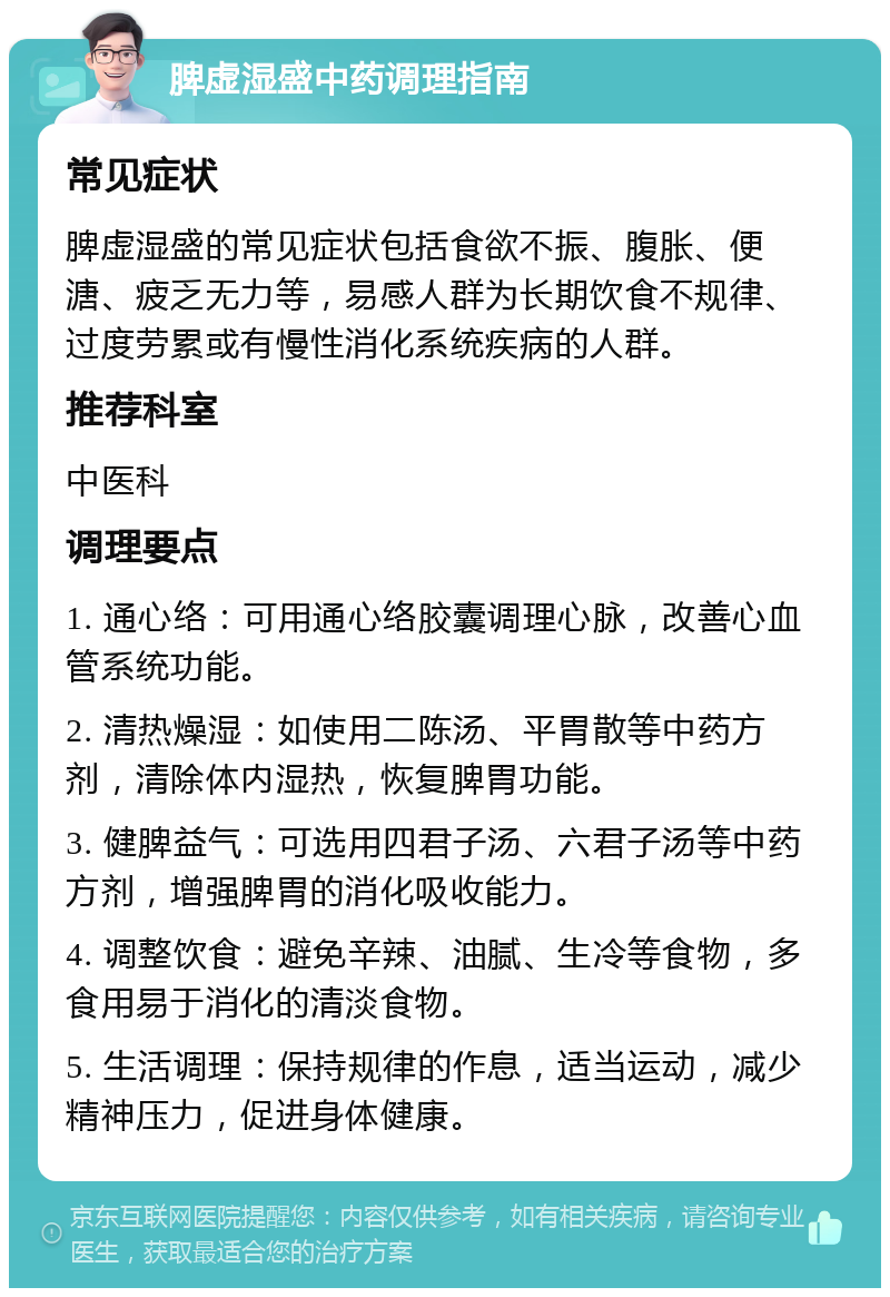 脾虚湿盛中药调理指南 常见症状 脾虚湿盛的常见症状包括食欲不振、腹胀、便溏、疲乏无力等，易感人群为长期饮食不规律、过度劳累或有慢性消化系统疾病的人群。 推荐科室 中医科 调理要点 1. 通心络：可用通心络胶囊调理心脉，改善心血管系统功能。 2. 清热燥湿：如使用二陈汤、平胃散等中药方剂，清除体内湿热，恢复脾胃功能。 3. 健脾益气：可选用四君子汤、六君子汤等中药方剂，增强脾胃的消化吸收能力。 4. 调整饮食：避免辛辣、油腻、生冷等食物，多食用易于消化的清淡食物。 5. 生活调理：保持规律的作息，适当运动，减少精神压力，促进身体健康。