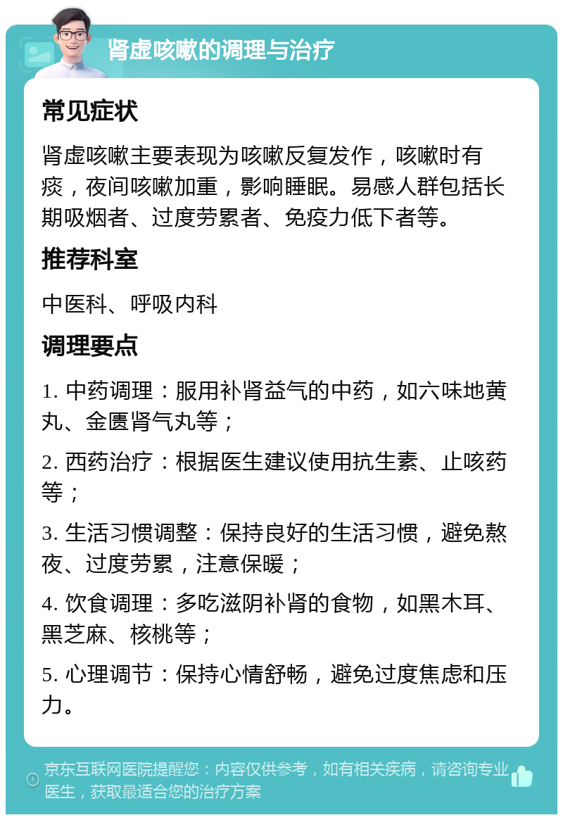 肾虚咳嗽的调理与治疗 常见症状 肾虚咳嗽主要表现为咳嗽反复发作，咳嗽时有痰，夜间咳嗽加重，影响睡眠。易感人群包括长期吸烟者、过度劳累者、免疫力低下者等。 推荐科室 中医科、呼吸内科 调理要点 1. 中药调理：服用补肾益气的中药，如六味地黄丸、金匮肾气丸等； 2. 西药治疗：根据医生建议使用抗生素、止咳药等； 3. 生活习惯调整：保持良好的生活习惯，避免熬夜、过度劳累，注意保暖； 4. 饮食调理：多吃滋阴补肾的食物，如黑木耳、黑芝麻、核桃等； 5. 心理调节：保持心情舒畅，避免过度焦虑和压力。