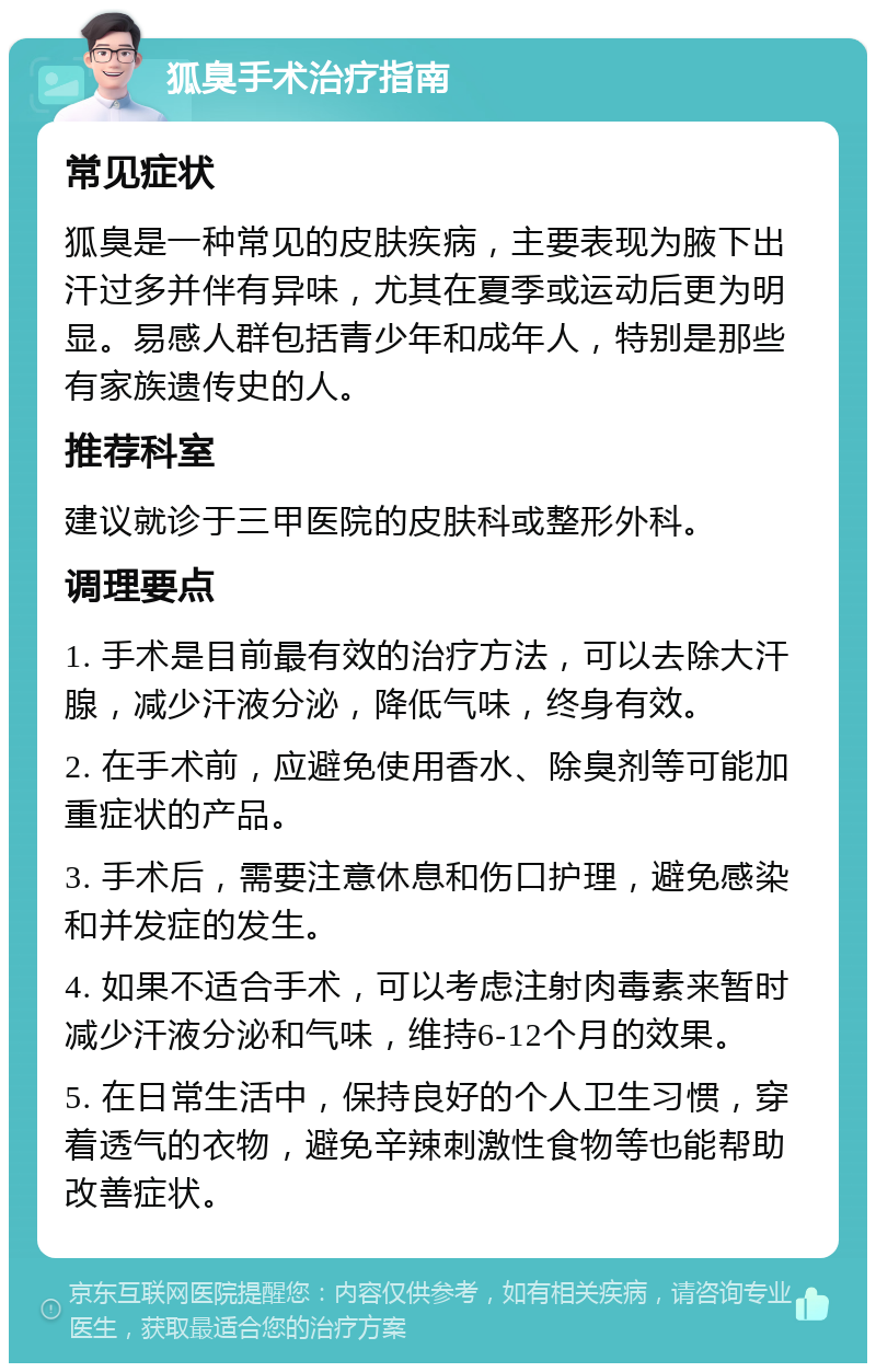 狐臭手术治疗指南 常见症状 狐臭是一种常见的皮肤疾病，主要表现为腋下出汗过多并伴有异味，尤其在夏季或运动后更为明显。易感人群包括青少年和成年人，特别是那些有家族遗传史的人。 推荐科室 建议就诊于三甲医院的皮肤科或整形外科。 调理要点 1. 手术是目前最有效的治疗方法，可以去除大汗腺，减少汗液分泌，降低气味，终身有效。 2. 在手术前，应避免使用香水、除臭剂等可能加重症状的产品。 3. 手术后，需要注意休息和伤口护理，避免感染和并发症的发生。 4. 如果不适合手术，可以考虑注射肉毒素来暂时减少汗液分泌和气味，维持6-12个月的效果。 5. 在日常生活中，保持良好的个人卫生习惯，穿着透气的衣物，避免辛辣刺激性食物等也能帮助改善症状。